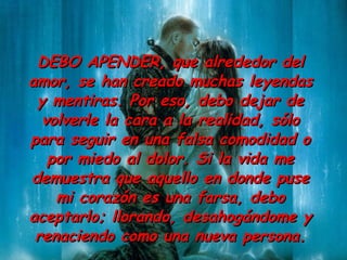 DEBO A PENDER,  que alrededor del amor ,  se han creado muchas  leyendas y  mentiras. Por eso ,  debo dejar de volverle la cara a la  realidad,  sólo para seguir en una falsa comodidad o por miedo al dolor. Si la vida me demuestra que aquello en donde puse mi corazón es una farsa, debo aceptarlo; llorando, desahogándome y renaciendo como una nueva persona. 