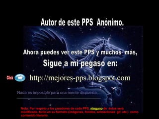 Autor de este PPS  Anónimo. Ahora puedes ver este PPS y muchos  más, Sigue a mi pegaso en: http://mejores-pps.blogspot.com   Nada es imposible para una mente dispuesta,… Click Nota: Por respeto a los creadores de cada PPS,   ninguno  de  éstos será modificado, tanto en su formato (imágenes, fondos, animaciones  gif, etc.)  como contenido literario. 