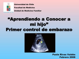 “ Aprendiendo a Conocer a  mi hijo”  Primer control de embarazo  Paola Rivas Valdés Febrero 2008 Universidad de Chile Facultad de Medicina  Unidad de Medicina Familiar 