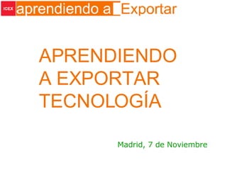 APRENDIENDO A EXPORTAR TECNOLOGÍA Madrid, 7 de Noviembre 