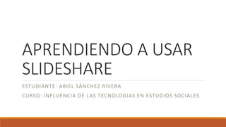 APRENDIENDO A USAR
SLIDESHARE
ESTUDIANTE: ARIEL SÁNCHEZ RIVERA
CURSO: INFLUENCIA DE LAS TECNOLOGIAS EN ESTUDIOS SOCIALES
 