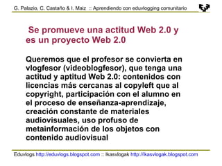 Eduvlogs  http://eduvlogs.blogspot.com  :: Ikasvlogak  http://ikasvlogak.blogspot.com   G. Palazio, C. Castaño & I. Maiz  :: Aprendiendo con eduvlogging comunitario Se promueve una actitud Web 2.0 y es un proyecto Web 2.0 Queremos que el profesor se convierta en vlogfesor (videoblogfesor), que tenga una actitud y aptitud Web 2.0: contenidos con licencias más cercanas al copyleft que al copyright, participación con el alumno en el proceso de enseñanza-aprendizaje, creación constante de materiales audiovisuales, uso profuso de metainformación de los objetos con contenido audiovisual 