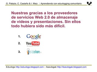 Eduvlogs  http://eduvlogs.blogspot.com  :: Ikasvlogak  http://ikasvlogak.blogspot.com   G. Palazio, C. Castaño & I. Maiz  :: Aprendiendo con eduvlogging comunitario Nuestras gracias a los proveedores de servicios Web 2.0 de almacenaje de vídeos y presentaciones. Sin ellos todo hubiera sido más difícil. 1. 2. 3. 
