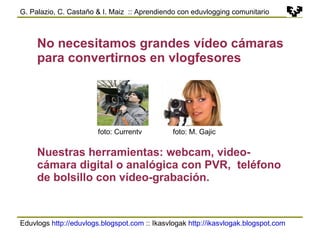 Eduvlogs  http://eduvlogs.blogspot.com  :: Ikasvlogak  http://ikasvlogak.blogspot.com   G. Palazio, C. Castaño & I. Maiz  :: Aprendiendo con eduvlogging comunitario No necesitamos grandes vídeo cámaras para convertirnos en vlogfesores foto: M. Gajic foto: Currentv Nuestras herramientas: webcam, video-cámara digital o analógica con PVR,  teléfono de bolsillo con vídeo-grabación. 