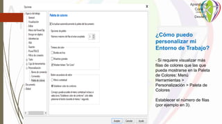 ¿Cómo puedo
personalizar mi
Entorno de Trabajo?
- Si requiere visualizar más
filas de colores que las que
pueda mostrarse en la Paleta
de Colores: Menú
Herramientas >
Personalización > Paleta de
Colores
Establecer el número de filas
(por ejemplo en 3).
 