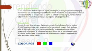 Modos de Color
El modo de color de una imagen digital determinará el método específico (el Modelo
de color) que Corel Draw usará para colorear los píxeles en la imagen. Cada Modo de
color se diferencia (entre otras muchas cosas) en los canales de color que utilizan
para crear la información de colores de la imagen. Según sea su "método de creación
de colores" podrán llegar a representar más o menos colores, es decir, su espacio de
color será más o menos grande.
¿Qué es un gráfico vectorial?
Es una composición de formas (líneas, elipses, rectángulos, curvas y trayectorias complejas)
matemáticas. Este tipo de imágenes codificadas matemáticamente no se deforman al sufrir un
cambio de tamaño, en consecuencia no pierde su calidad. Cómo es lógico, no necesitamos
saber fórmulas matemáticas complejas, el programa lo hace por nosotros.
 