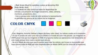 - (Red, Green, Blue) En castellano a veces se denomina RVA
(Rojo, Verde, Azul).
- Es el Modo de color común en todos los dispositivos de
entrada y visualización de imagen (escáneres, vídeo, cámaras,
monitores, proyectores, etc.).
- Esto es porque este modo de color produce la representación
en pantalla más precisa de los colores de las imágenes.
- Cian, Magenta, Amarillo (Yellow) y Negro (de Keay, color clave), los colores usados en la impresión.
- Al usar 4 canales de color (uno más que el RGB) es el modo de color más pesado. Las imágenes en
CMYK pesan más que las imágenes en RGB. El programa realiza sus operaciones más lentamente en
este modo porque tiene cuatro canales que calcular.
- No es el Modo de color que usa el monitor para crear los colores, por lo que es muy posible que
haya colores vistos en RGB que sean irreproducibles en Modo CMYK (con las tintas de la impresora).
 