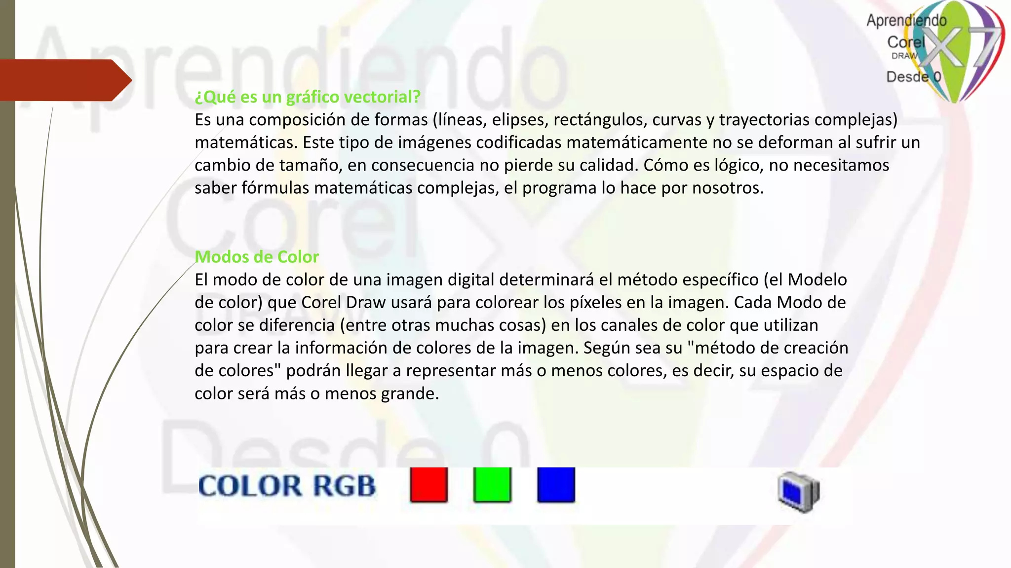 Modos de Color
El modo de color de una imagen digital determinará el método específico (el Modelo
de color) que Corel Draw usará para colorear los píxeles en la imagen. Cada Modo de
color se diferencia (entre otras muchas cosas) en los canales de color que utilizan
para crear la información de colores de la imagen. Según sea su "método de creación
de colores" podrán llegar a representar más o menos colores, es decir, su espacio de
color será más o menos grande.
¿Qué es un gráfico vectorial?
Es una composición de formas (líneas, elipses, rectángulos, curvas y trayectorias complejas)
matemáticas. Este tipo de imágenes codificadas matemáticamente no se deforman al sufrir un
cambio de tamaño, en consecuencia no pierde su calidad. Cómo es lógico, no necesitamos
saber fórmulas matemáticas complejas, el programa lo hace por nosotros.
 