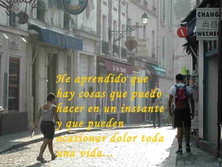 He aprendido que hay cosas que puedo hacer en un instante y que pueden ocasionar dolor toda una vida... 