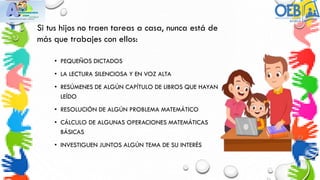 Si tus hijos no traen tareas a casa, nunca está de
más que trabajes con ellos:
• PEQUEÑOS DICTADOS
• LA LECTURA SILENCIOSA Y EN VOZ ALTA
• RESÚMENES DE ALGÚN CAPÍTULO DE LIBROS QUE HAYAN
LEÍDO
• RESOLUCIÓN DE ALGÚN PROBLEMA MATEMÁTICO
• CÁLCULO DE ALGUNAS OPERACIONES MATEMÁTICAS
BÁSICAS
• INVESTIGUEN JUNTOS ALGÚN TEMA DE SU INTERÉS
 
