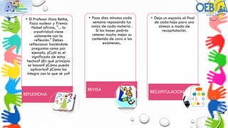 • El Profesor Hans Bethe,
físico nuclear y Premio
Nobel afirma, "... la
creatividad viene
solamente con la
reflexión." Debes
reflexionar haciéndote
preguntas como por
ejemplo. ¿Cuál es el
significado de estos
hechos? ¿En qué principio
se basan? ¿Cómo puedo
aplicarlos? ¿Cómo los
integro con lo que sé ya?
REFLEXIONA
• Pasa diez minutos cada
semana repasando tus
notas de cada materia .
Si los haces podrás
retener mucho mejor su
contenido de cara a los
exámenes..
REVISA
• Deja un espacio al final
de cada hoja para una
síntesis a modo de
recapitulación.
RECAPITULACION
 
