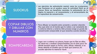 • son ejercicios de estimulación mental, como los crucigramas,
que funcionan en el cerebro como la actividad física en el
cuerpo. Entre sus beneficios mentales, la estimulación de la
lógica, la memoria y el razonamiento, y el entrenamiento de
la capacidad de concentración.
SUDOKUS
• Para dibujar se necesita estar presente y prestar atención.
Hay que estar en el mundo que te rodea y ser consciente de
tu entorno interno y externo. Este proceso exige un grado de
concentración comparable al que necesitas cuando estudias.
COPIAR DIBUJOS
Y DIBUJAR CON
NUMEROS
• Jugar con a ordenar sus piezas, hacen que te fijes en ellas,
las observes y analices comparándolas con el resto para ver
dónde encajan según su forma, color, dibujo. Además, si no
tienes delante el modelo que se tiene que construir, los
puzzles ejercitan la memoria visual.
ROMPECABEZAS
 