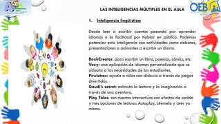 LAS INTELIGENCIAS MÚLTIPLES EN EL AULA
1. Inteligencia lingüística:
Desde leer a escribir cuentos pasando por aprender
idiomas o la facilidad por hablar en público. Podemos
potenciar esta inteligencia con actividades como debates,
presentaciones o animarles a escribir un diario.
BookCreator: para escribir un libro, poemas, cómics, etc.
Voxy: una aplicación de idiomas personalizada que se
adapta a las necesidades de los estudiantes.
Piruletras: ayuda a niños con dislexia a través de juegos
divertidos.
Gaudi’s secret: estimula la lectura y la imaginación a
través de una aventura.
Play Tales: son cuentos interactivos con efectos de sonido
y tres opciones de lectura: Autoplay, Léemelo y Leer yo
mismo.
 
