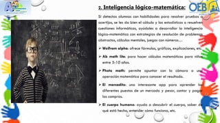 2. Inteligencia lógico-matemática:
Si detectas alumnos con habilidades para resolver pruebas o
acertijos, se les da bien el cálculo y las estadísticas o resuelven
cuestiones informáticas, ayúdales a desarrollar la inteligencia
lógico-matemática con estrategias de resolución de problemas
abstractos, cálculos mentales, juegos con números…
 Wolfram alpha: ofrece fórmulas, gráficos, explicaciones, etc.
 Ab math lite: para hacer cálculos matemáticos para niños
entre 5-10 años.
 Photo math: permite apuntar con la cámara a una
operación matemática para conocer el resultado.
 El mercadito: una interesante app para aprender los
diferentes puestos de un mercado y pesar, contar y pagar
las compras.
 El cuerpo humano: ayuda a descubrir el cuerpo, saber de
qué está hecho, entender cómo funciona, etc.
 