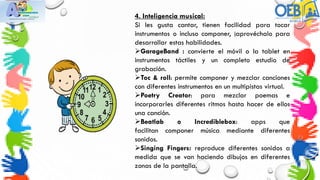 4. Inteligencia musical:
Si les gusta cantar, tienen facilidad para tocar
instrumentos o incluso componer, ¡aprovéchalo para
desarrollar estas habilidades.
GarageBand : convierte el móvil o la tablet en
instrumentos táctiles y un completo estudio de
grabación.
Toc & roll: permite componer y mezclar canciones
con diferentes instrumentos en un multipistas virtual.
Poetry Creator: para mezclar poemas e
incorporarles diferentes ritmos hasta hacer de ellos
una canción.
Beatlab o Incrediblebox: apps que
facilitan componer música mediante diferentes
sonidos.
Singing Fingers: reproduce diferentes sonidos a
medida que se van haciendo dibujos en diferentes
zonas de la pantalla.
 