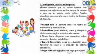 5. Inteligencia cinestésico-corporal:
¿Tienes alumnos que no paran quietos, que
siempre son voluntarios en los juegos de mímica
o que no les cuesta nada bailar. Puedes
canalizar esta energía con el teatro, la danza o
el deporte.
Puppet Pals 2: permite crear un teatro de
marionetas y manipularlas.
CoachNote: para conocer, crear y compartir
distintas estrategias y tácticas deportivas.
Diana hace deporte: con contenido sobre
deporte y hábitos saludables.
Esporti Revolution: juego de educación para
fomentar la salud y la creación de hábitos
saludables.
Yoga Kids: con ejercicios de yoga para niños.
 