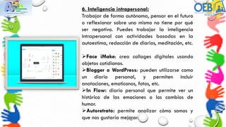 6. Inteligencia intrapersonal:
Trabajar de forma autónoma, pensar en el futuro
o reflexionar sobre uno mismo no tiene por qué
ser negativo. Puedes trabajar la inteligencia
intrapersonal con actividades basadas en la
autoestima, redacción de diarios, meditación, etc.
Face iMake: crea collages digitales usando
objetos cotidianos.
Blogger o WordPress: pueden utilizarse como
un diario personal, y permiten incluir
anotaciones, emoticonos, fotos, etc.
In Flow: diario personal que permite ver un
histórico de las emociones o los cambios de
humor.
Autoretrato: permite analizar cómo somos y
que nos gustaría mejorar.
 