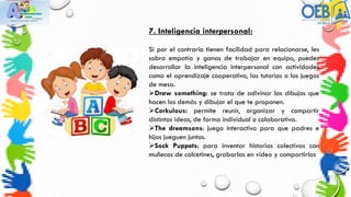 7. Inteligencia interpersonal:
Si por el contrario tienen facilidad para relacionarse, les
sobra empatía y ganas de trabajar en equipo, puedes
desarrollar la inteligencia interpersonal con actividades
como el aprendizaje cooperativo, las tutorías o los juegos
de mesa.
Draw something: se trata de adivinar los dibujos que
hacen los demás y dibujar el que te proponen.
Corkulous: permite reunir, organizar y compartir
distintas ideas, de forma individual o colaborativa.
The dreamsons: juego interactivo para que padres e
hijos jueguen juntos.
Sock Puppets: para inventar historias colectivas con
muñecos de calcetines, grabarlas en vídeo y compartirlas
 