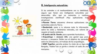 8. Inteligencia naturalista:
Si los animales o el medioambiente son su debilidad,
seguro que tienen una inteligencia naturalista por
desarrollar. ¿Por qué no animarles a realizar
investigaciones científicas? ¡Hay aplicaciones muy
atractivas!
Planeta Tierra: encuentra diversas aplicaciones con
contenidos sobre la Tierra.
GardenLab: pone a tu alcance toda la información
sobre los ciclos y fenómenos naturales, con valores de
respeto al medio ambiente.
El jardín del Dr. Panda: para aprender horticultura.
Arqueólogo – Jurassic Life: una genial app para
excavar y recuperar fósiles con el objetivo de aprender
sobre los dinosaurios y el trabajo de los arqueólogos.
WWF Together: permite probar la visión de un tigre de
Bengala, “hablar”con un gorila o simular el vuelo de una
mariposa.
 