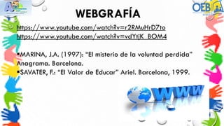 WEBGRAFÍA
https://www.youtube.com/watch?v=r2RMuHrD7to
https://www.youtube.com/watch?v=vdYtjK_BOM4
MARINA, J.A. (1997): “El misterio de la voluntad perdida”
Anagrama. Barcelona.
SAVATER, F.: “El Valor de Educar” Ariel. Barcelona, 1999.
 