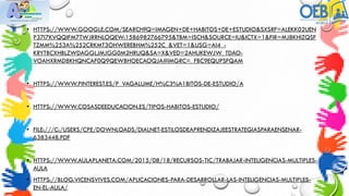 • HTTPS://WWW.GOOGLE.COM/SEARCH?Q=IMAGEN+DE+HABITOS+DE+ESTUDIO&SXSRF=ALEKK02UEN
P37I7KVQQIFM7TWJRRNLOQEW:1586982766795&TBM=ISCH&SOURCE=IU&ICTX=1&FIR=MJ8KHIZQSF
TZMM%253A%252CRKMT3OHWEREBHM%252C_&VET=1&USG=AI4_-
KRYTBCXHBLZWDAGGLJMJGG0M2HRUQ&SA=X&VED=2AHUKEWJW_TDAO-
VOAHXRMD8KHQNCAF0Q9QEWBHOECAOQJA#IMGRC=_FBC9EQUPSFQAM
• HTTPS://WWW.PINTEREST.ES/P_VAGALUME/H%C3%A1BITOS-DE-ESTUDIO/A
• HTTPS://WWW.COSASDEEDUCACION.ES/TIPOS-HABITOS-ESTUDIO/
• FILE:///C:/USERS/CPE/DOWNLOADS/DIALNET-ESTILOSDEAPRENDIZAJEESTRATEGIASPARAENSENAR-
6383448.PDF
• HTTPS://WWW.AULAPLANETA.COM/2015/08/18/RECURSOS-TIC/TRABAJAR-INTELIGENCIAS-MULTIPLES-
AULA
• HTTPS://BLOG.VICENSVIVES.COM/APLICACIONES-PARA-DESARROLLAR-LAS-INTELIGENCIAS-MULTIPLES-
EN-EL-AULA/
 