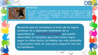 INVESTIGA
• No caiga en bloqueos mentales, sino encuentra la solución a una tarea,
investiga y utiliza tus redes de apoyo, pregunta a tus compañeros o algún
familiar y complementa investigando a través de internet, se pueden
encontrar clases virtuales y tutoriales y puede verlos las veces que quiera
hasta comprender el tema
Recuerda que en cuarentena el éxito de tus logros
escolares va a depender totalmente de la
capacidad de AUTORREGULACIÓN que pueda
desarrollar, la disciplina que usted mismo logre,
seguir la rutina diaria, los hábitos de vida saludable
y aprovechar estar en casa para compartir más con
sus familiares.
 