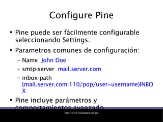 Configure Pine Pine puede ser fácilmente configurable seleccionando Settings. Parametros comunes de configuración: Name  John Doe smtp-server  mail.server.com inbox-path  {mail.server.com:110/pop/user=username}INBOX Pine incluye parámetros y comportamientos avanzado. 