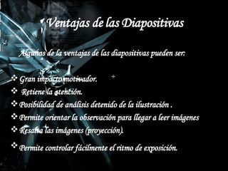 Ventajas de las Diapositivas Algunas de la ventajas de las diapositivas pueden ser: Gran impacto motivador. Retiene la atención. Posibilidad de análisis detenido de la ilustración . Permite orientar la observación para llegar a leer imágenes  Resalta las imágenes (proyección).  Permite controlar fácilmente el ritmo de exposición.   