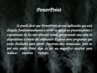 PowerPoint Se puede decir que PowerPoint es una aplicación que está dirigida fundamentalmente a servir de apoyo en presentaciones o exposiciones de los más diversos temas, proyectando una serie de diapositivas a través del ordenador. Existen otros programas que están diseñados para ejercer funciones mas avanzadas, pero no por esto poder Point deja de ser un magnifico auxiliar para realizar nuestros trabajos.  