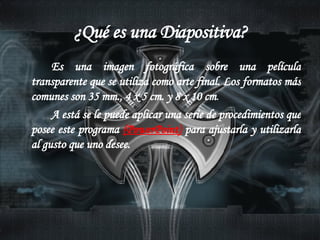 ¿Qué es una Diapositiva? Es una imagen fotográfica sobre una película transparente que se utiliza como arte final. Los formatos más comunes son 35 mm., 4 x 5 cm. y 8 x 10 cm .  A está se le puede aplicar una serie de procedimientos que posee este programa  (PowerPoint)  para ajustarla y utilizarla al gusto que uno desee. 