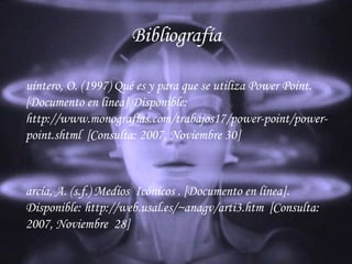 Bibliografía Quintero, O. (1997)  Qué es y para que se utiliza Power Point.  [Documento en línea] Disponible: http://www.monografías.com/trabajos17/power-point/power-point.shtml  [Consulta: 2007, Noviembre 30] García , A. (s.f.)  Medíos   Icónicos  . [ Documento  en  línea ]. Disponible: http://web.usal.es/~anagv/arti3.htm  [Consulta: 2007,  Noviembre   28] 