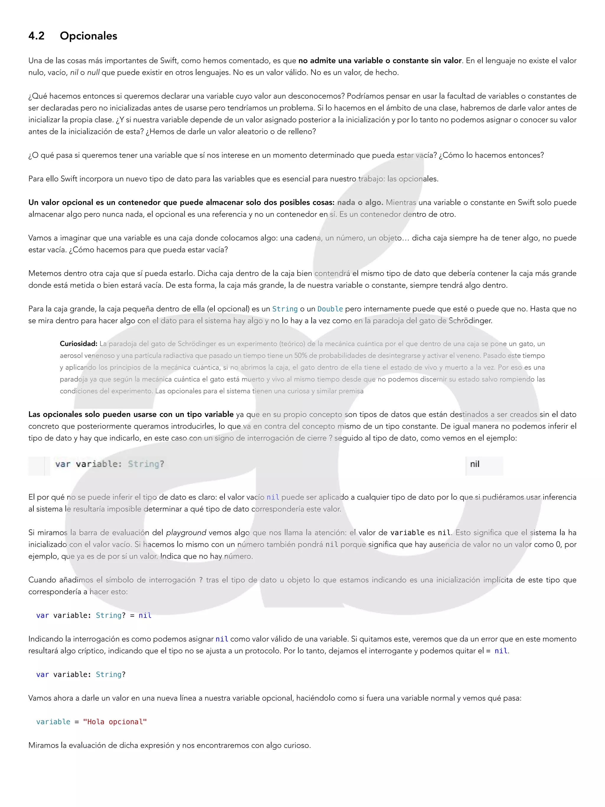 4.2	Opcionales
Una de las cosas más importantes de Swift, como hemos comentado, es que no admite una variable o constante sin valor. En el lenguaje no existe el valor
nulo, vacío, nil o null que puede existir en otros lenguajes. No es un valor válido. No es un valor, de hecho.
¿Qué hacemos entonces si queremos declarar una variable cuyo valor aun desconocemos? Podríamos pensar en usar la facultad de variables o constantes de
ser declaradas pero no inicializadas antes de usarse pero tendríamos un problema. Si lo hacemos en el ámbito de una clase, habremos de darle valor antes de
inicializar la propia clase. ¿Y si nuestra variable depende de un valor asignado posterior a la inicialización y por lo tanto no podemos asignar o conocer su valor
antes de la inicialización de esta? ¿Hemos de darle un valor aleatorio o de relleno?
¿O qué pasa si queremos tener una variable que sí nos interese en un momento determinado que pueda estar vacía? ¿Cómo lo hacemos entonces?
Para ello Swift incorpora un nuevo tipo de dato para las variables que es esencial para nuestro trabajo: las opcionales.
Un valor opcional es un contenedor que puede almacenar solo dos posibles cosas: nada o algo. Mientras una variable o constante en Swift solo puede
almacenar algo pero nunca nada, el opcional es una referencia y no un contenedor en sí. Es un contenedor dentro de otro.
Vamos a imaginar que una variable es una caja donde colocamos algo: una cadena, un número, un objeto… dicha caja siempre ha de tener algo, no puede
estar vacía. ¿Cómo hacemos para que pueda estar vacía?
Metemos dentro otra caja que sí pueda estarlo. Dicha caja dentro de la caja bien contendrá el mismo tipo de dato que debería contener la caja más grande
donde está metida o bien estará vacía. De esta forma, la caja más grande, la de nuestra variable o constante, siempre tendrá algo dentro.
Para la caja grande, la caja pequeña dentro de ella (el opcional) es un String o un Double pero internamente puede que esté o puede que no. Hasta que no
se mira dentro para hacer algo con el dato para el sistema hay algo y no lo hay a la vez como en la paradoja del gato de Schrödinger.
Curiosidad: La paradoja del gato de Schrödinger es un experimento (teórico) de la mecánica cuántica por el que dentro de una caja se pone un gato, un
aerosol venenoso y una partícula radiactiva que pasado un tiempo tiene un 50% de probabilidades de desintegrarse y activar el veneno. Pasado este tiempo
y aplicando los principios de la mecánica cuántica, si no abrimos la caja, el gato dentro de ella tiene el estado de vivo y muerto a la vez. Por eso es una
paradoja ya que según la mecánica cuántica el gato está muerto y vivo al mismo tiempo desde que no podemos discernir su estado salvo rompiendo las
condiciones del experimento. Las opcionales para el sistema tienen una curiosa y similar premisa
Las opcionales solo pueden usarse con un tipo variable ya que en su propio concepto son tipos de datos que están destinados a ser creados sin el dato
concreto que posteriormente queramos introducirles, lo que va en contra del concepto mismo de un tipo constante. De igual manera no podemos inferir el
tipo de dato y hay que indicarlo, en este caso con un signo de interrogación de cierre ? seguido al tipo de dato, como vemos en el ejemplo:
El por qué no se puede inferir el tipo de dato es claro: el valor vacío nil puede ser aplicado a cualquier tipo de dato por lo que si pudiéramos usar inferencia
al sistema le resultaría imposible determinar a qué tipo de dato correspondería este valor.
Si miramos la barra de evaluación del playground vemos algo que nos llama la atención: el valor de variable es nil. Esto significa que el sistema la ha
inicializado con el valor vacío. Si hacemos lo mismo con un número también pondrá nil porque significa que hay ausencia de valor no un valor como 0, por
ejemplo, que ya es de por sí un valor. Indica que no hay número.
Cuando añadimos el símbolo de interrogación ? tras el tipo de dato u objeto lo que estamos indicando es una inicialización implícita de este tipo que
correspondería a hacer esto:
var variable: String? = nil
Indicando la interrogación es como podemos asignar nil como valor válido de una variable. Si quitamos este, veremos que da un error que en este momento
resultará algo críptico, indicando que el tipo no se ajusta a un protocolo. Por lo tanto, dejamos el interrogante y podemos quitar el = nil.
var variable: String?
Vamos ahora a darle un valor en una nueva línea a nuestra variable opcional, haciéndolo como si fuera una variable normal y vemos qué pasa:
variable = "Hola opcional"
Miramos la evaluación de dicha expresión y nos encontraremos con algo curioso.
 