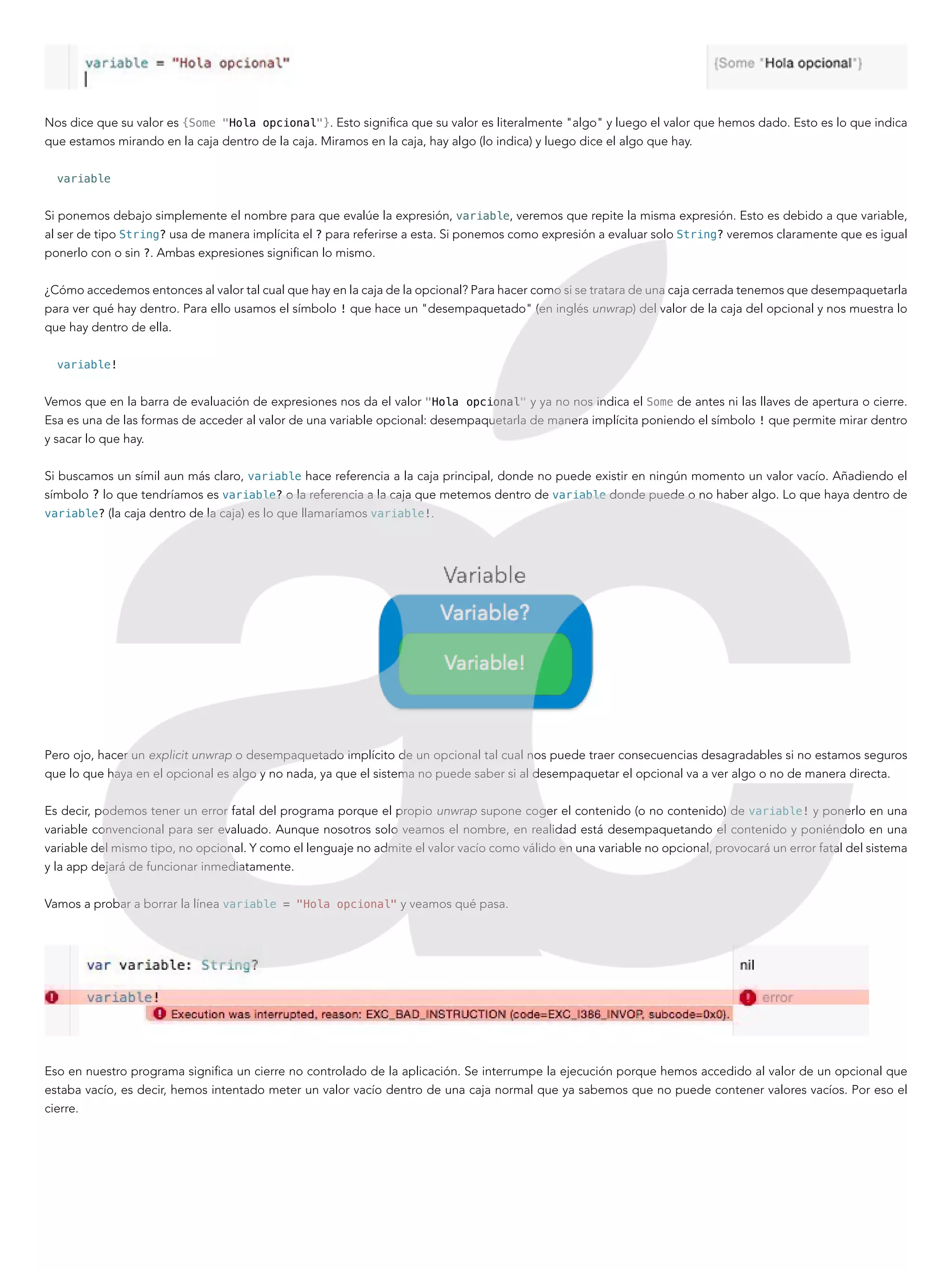 Nos dice que su valor es {Some "Hola opcional"}. Esto significa que su valor es literalmente "algo" y luego el valor que hemos dado. Esto es lo que indica
que estamos mirando en la caja dentro de la caja. Miramos en la caja, hay algo (lo indica) y luego dice el algo que hay.
variable
Si ponemos debajo simplemente el nombre para que evalúe la expresión, variable, veremos que repite la misma expresión. Esto es debido a que variable,
al ser de tipo String? usa de manera implícita el ? para referirse a esta. Si ponemos como expresión a evaluar solo String? veremos claramente que es igual
ponerlo con o sin ?. Ambas expresiones significan lo mismo.
¿Cómo accedemos entonces al valor tal cual que hay en la caja de la opcional? Para hacer como si se tratara de una caja cerrada tenemos que desempaquetarla
para ver qué hay dentro. Para ello usamos el símbolo ! que hace un "desempaquetado" (en inglés unwrap) del valor de la caja del opcional y nos muestra lo
que hay dentro de ella.
variable!
Vemos que en la barra de evaluación de expresiones nos da el valor "Hola opcional" y ya no nos indica el Some de antes ni las llaves de apertura o cierre.
Esa es una de las formas de acceder al valor de una variable opcional: desempaquetarla de manera implícita poniendo el símbolo ! que permite mirar dentro
y sacar lo que hay.
Si buscamos un símil aun más claro, variable hace referencia a la caja principal, donde no puede existir en ningún momento un valor vacío. Añadiendo el
símbolo ? lo que tendríamos es variable? o la referencia a la caja que metemos dentro de variable donde puede o no haber algo. Lo que haya dentro de
variable? (la caja dentro de la caja) es lo que llamaríamos variable!.
Pero ojo, hacer un explicit unwrap o desempaquetado implícito de un opcional tal cual nos puede traer consecuencias desagradables si no estamos seguros
que lo que haya en el opcional es algo y no nada, ya que el sistema no puede saber si al desempaquetar el opcional va a ver algo o no de manera directa.
Es decir, podemos tener un error fatal del programa porque el propio unwrap supone coger el contenido (o no contenido) de variable! y ponerlo en una
variable convencional para ser evaluado. Aunque nosotros solo veamos el nombre, en realidad está desempaquetando el contenido y poniéndolo en una
variable del mismo tipo, no opcional. Y como el lenguaje no admite el valor vacío como válido en una variable no opcional, provocará un error fatal del sistema
y la app dejará de funcionar inmediatamente.
Vamos a probar a borrar la línea variable = "Hola opcional" y veamos qué pasa.
Eso en nuestro programa significa un cierre no controlado de la aplicación. Se interrumpe la ejecución porque hemos accedido al valor de un opcional que
estaba vacío, es decir, hemos intentado meter un valor vacío dentro de una caja normal que ya sabemos que no puede contener valores vacíos. Por eso el
cierre.
 