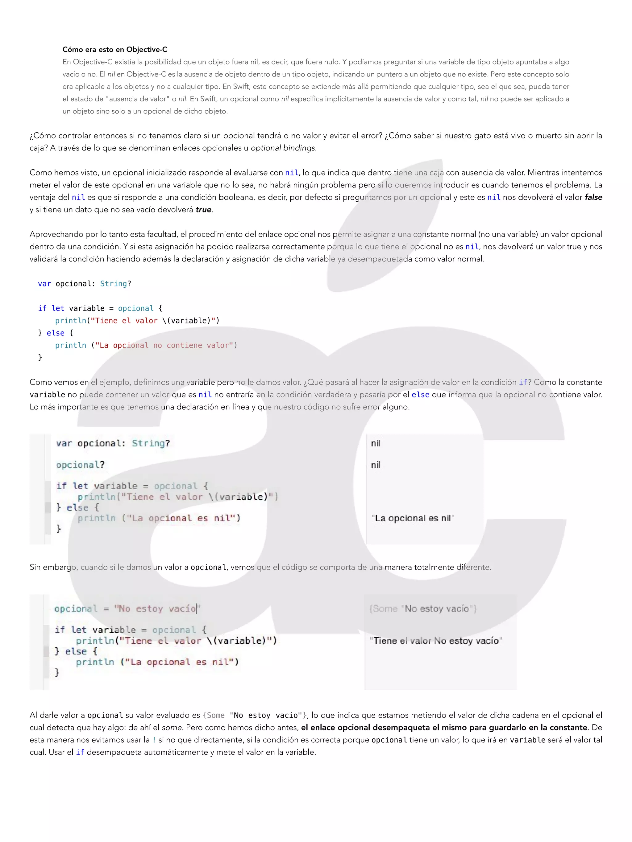 Cómo era esto en Objective-C
En Objective-C existía la posibilidad que un objeto fuera nil, es decir, que fuera nulo. Y podíamos preguntar si una variable de tipo objeto apuntaba a algo
vacío o no. El nil en Objective-C es la ausencia de objeto dentro de un tipo objeto, indicando un puntero a un objeto que no existe. Pero este concepto solo
era aplicable a los objetos y no a cualquier tipo. En Swift, este concepto se extiende más allá permitiendo que cualquier tipo, sea el que sea, pueda tener
el estado de "ausencia de valor" o nil. En Swift, un opcional como nil especifica implícitamente la ausencia de valor y como tal, nil no puede ser aplicado a
un objeto sino solo a un opcional de dicho objeto.
¿Cómo controlar entonces si no tenemos claro si un opcional tendrá o no valor y evitar el error? ¿Cómo saber si nuestro gato está vivo o muerto sin abrir la
caja? A través de lo que se denominan enlaces opcionales u optional bindings.
Como hemos visto, un opcional inicializado responde al evaluarse con nil, lo que indica que dentro tiene una caja con ausencia de valor. Mientras intentemos
meter el valor de este opcional en una variable que no lo sea, no habrá ningún problema pero si lo queremos introducir es cuando tenemos el problema. La
ventaja del nil es que sí responde a una condición booleana, es decir, por defecto si preguntamos por un opcional y este es nil nos devolverá el valor false
y si tiene un dato que no sea vacío devolverá true.
Aprovechando por lo tanto esta facultad, el procedimiento del enlace opcional nos permite asignar a una constante normal (no una variable) un valor opcional
dentro de una condición. Y si esta asignación ha podido realizarse correctamente porque lo que tiene el opcional no es nil, nos devolverá un valor true y nos
validará la condición haciendo además la declaración y asignación de dicha variable ya desempaquetada como valor normal.
var opcional: String?
if let variable = opcional {
println("Tiene el valor (variable)")
} else {
println ("La opcional no contiene valor")
}
Como vemos en el ejemplo, definimos una variable pero no le damos valor. ¿Qué pasará al hacer la asignación de valor en la condición if? Como la constante
variable no puede contener un valor que es nil no entraría en la condición verdadera y pasaría por el else que informa que la opcional no contiene valor.
Lo más importante es que tenemos una declaración en línea y que nuestro código no sufre error alguno.
Sin embargo, cuando sí le damos un valor a opcional, vemos que el código se comporta de una manera totalmente diferente.
Al darle valor a opcional su valor evaluado es {Some "No estoy vacío"}, lo que indica que estamos metiendo el valor de dicha cadena en el opcional el
cual detecta que hay algo: de ahí el some. Pero como hemos dicho antes, el enlace opcional desempaqueta el mismo para guardarlo en la constante. De
esta manera nos evitamos usar la ! si no que directamente, si la condición es correcta porque opcional tiene un valor, lo que irá en variable será el valor tal
cual. Usar el if desempaqueta automáticamente y mete el valor en la variable.
 