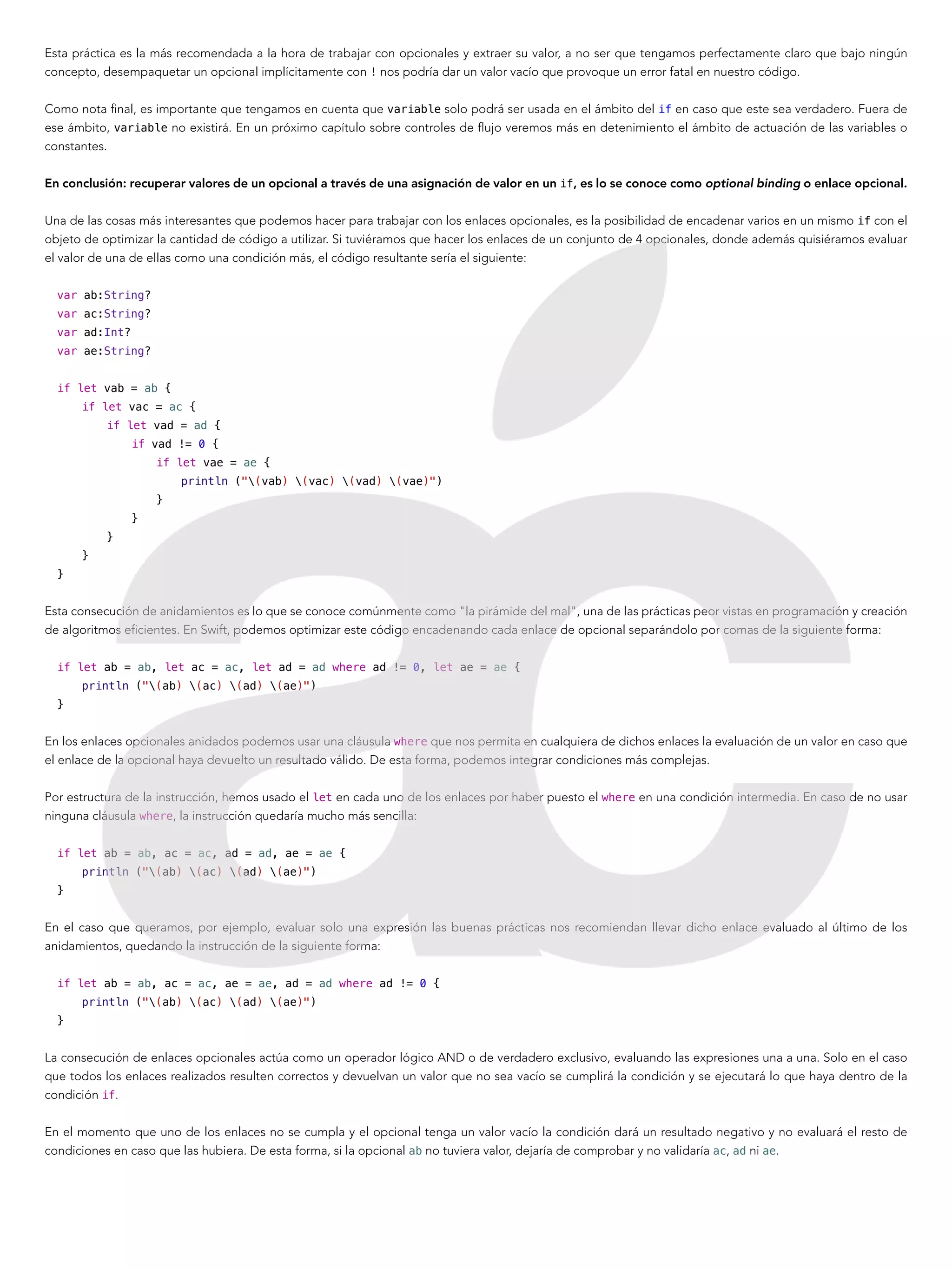 Esta práctica es la más recomendada a la hora de trabajar con opcionales y extraer su valor, a no ser que tengamos perfectamente claro que bajo ningún
concepto, desempaquetar un opcional implícitamente con ! nos podría dar un valor vacío que provoque un error fatal en nuestro código.
Como nota final, es importante que tengamos en cuenta que variable solo podrá ser usada en el ámbito del if en caso que este sea verdadero. Fuera de
ese ámbito, variable no existirá. En un próximo capítulo sobre controles de flujo veremos más en detenimiento el ámbito de actuación de las variables o
constantes.
En conclusión: recuperar valores de un opcional a través de una asignación de valor en un if, es lo se conoce como optional binding o enlace opcional.
Una de las cosas más interesantes que podemos hacer para trabajar con los enlaces opcionales, es la posibilidad de encadenar varios en un mismo if con el
objeto de optimizar la cantidad de código a utilizar. Si tuviéramos que hacer los enlaces de un conjunto de 4 opcionales, donde además quisiéramos evaluar
el valor de una de ellas como una condición más, el código resultante sería el siguiente:
var ab:String?
var ac:String?
var ad:Int?
var ae:String?
if let vab = ab {
if let vac = ac {
if let vad = ad {
if vad != 0 {
if let vae = ae {
println ("(vab) (vac) (vad) (vae)")
}
}
}
}
}
Esta consecución de anidamientos es lo que se conoce comúnmente como "la pirámide del mal", una de las prácticas peor vistas en programación y creación
de algoritmos eficientes. En Swift, podemos optimizar este código encadenando cada enlace de opcional separándolo por comas de la siguiente forma:
if let ab = ab, let ac = ac, let ad = ad where ad != 0, let ae = ae {
println ("(ab) (ac) (ad) (ae)")
}
En los enlaces opcionales anidados podemos usar una cláusula where que nos permita en cualquiera de dichos enlaces la evaluación de un valor en caso que
el enlace de la opcional haya devuelto un resultado válido. De esta forma, podemos integrar condiciones más complejas.
Por estructura de la instrucción, hemos usado el let en cada uno de los enlaces por haber puesto el where en una condición intermedia. En caso de no usar
ninguna cláusula where, la instrucción quedaría mucho más sencilla:
if let ab = ab, ac = ac, ad = ad, ae = ae {
println ("(ab) (ac) (ad) (ae)")
}
En el caso que queramos, por ejemplo, evaluar solo una expresión las buenas prácticas nos recomiendan llevar dicho enlace evaluado al último de los
anidamientos, quedando la instrucción de la siguiente forma:
if let ab = ab, ac = ac, ae = ae, ad = ad where ad != 0 {
println ("(ab) (ac) (ad) (ae)")
}
La consecución de enlaces opcionales actúa como un operador lógico AND o de verdadero exclusivo, evaluando las expresiones una a una. Solo en el caso
que todos los enlaces realizados resulten correctos y devuelvan un valor que no sea vacío se cumplirá la condición y se ejecutará lo que haya dentro de la
condición if.
En el momento que uno de los enlaces no se cumpla y el opcional tenga un valor vacío la condición dará un resultado negativo y no evaluará el resto de
condiciones en caso que las hubiera. De esta forma, si la opcional ab no tuviera valor, dejaría de comprobar y no validaría ac, ad ni ae.
 