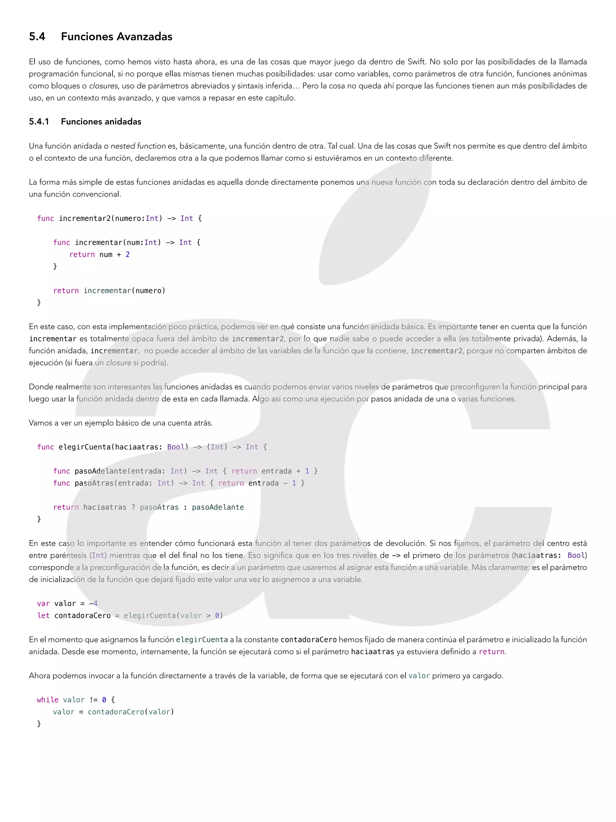 5.4	 Funciones Avanzadas
El uso de funciones, como hemos visto hasta ahora, es una de las cosas que mayor juego da dentro de Swift. No solo por las posibilidades de la llamada
programación funcional, si no porque ellas mismas tienen muchas posibilidades: usar como variables, como parámetros de otra función, funciones anónimas
como bloques o closures, uso de parámetros abreviados y sintaxis inferida… Pero la cosa no queda ahí porque las funciones tienen aun más posibilidades de
uso, en un contexto más avanzado, y que vamos a repasar en este capítulo.
5.4.1	 Funciones anidadas
Una función anidada o nested function es, básicamente, una función dentro de otra. Tal cual. Una de las cosas que Swift nos permite es que dentro del ámbito
o el contexto de una función, declaremos otra a la que podemos llamar como si estuviéramos en un contexto diferente.
La forma más simple de estas funciones anidadas es aquella donde directamente ponemos una nueva función con toda su declaración dentro del ámbito de
una función convencional.
func incrementar2(numero:Int) -> Int {
func incrementar(num:Int) -> Int {
return num + 2
}
return incrementar(numero)
}
En este caso, con esta implementación poco práctica, podemos ver en qué consiste una función anidada básica. Es importante tener en cuenta que la función
incrementar es totalmente opaca fuera del ámbito de incrementar2, por lo que nadie sabe o puede acceder a ella (es totalmente privada). Además, la
función anidada, incrementar, no puede acceder al ámbito de las variables de la función que la contiene, incrementar2, porque no comparten ámbitos de
ejecución (si fuera un closure si podría).
Donde realmente son interesantes las funciones anidadas es cuando podemos enviar varios niveles de parámetros que preconfiguren la función principal para
luego usar la función anidada dentro de esta en cada llamada. Algo así como una ejecución por pasos anidada de una o varias funciones.
Vamos a ver un ejemplo básico de una cuenta atrás.
func elegirCuenta(haciaatras: Bool) -> (Int) -> Int {
func pasoAdelante(entrada: Int) -> Int { return entrada + 1 }
func pasoAtras(entrada: Int) -> Int { return entrada - 1 }
return haciaatras ? pasoAtras : pasoAdelante
}
En este caso lo importante es entender cómo funcionará esta función al tener dos parámetros de devolución. Si nos fijamos, el parámetro del centro está
entre paréntesis (Int) mientras que el del final no los tiene. Eso significa que en los tres niveles de -> el primero de los parámetros (haciaatras: Bool)
corresponde a la preconfiguración de la función, es decir a un parámetro que usaremos al asignar esta función a una variable. Más claramente: es el parámetro
de inicialización de la función que dejará fijado este valor una vez lo asignemos a una variable.
var valor = -4
let contadoraCero = elegirCuenta(valor > 0)
En el momento que asignamos la función elegirCuenta a la constante contadoraCero hemos fijado de manera continúa el parámetro e inicializado la función
anidada. Desde ese momento, internamente, la función se ejecutará como si el parámetro haciaatras ya estuviera definido a return.
Ahora podemos invocar a la función directamente a través de la variable, de forma que se ejecutará con el valor primero ya cargado.
while valor != 0 {
valor = contadoraCero(valor)
}
 