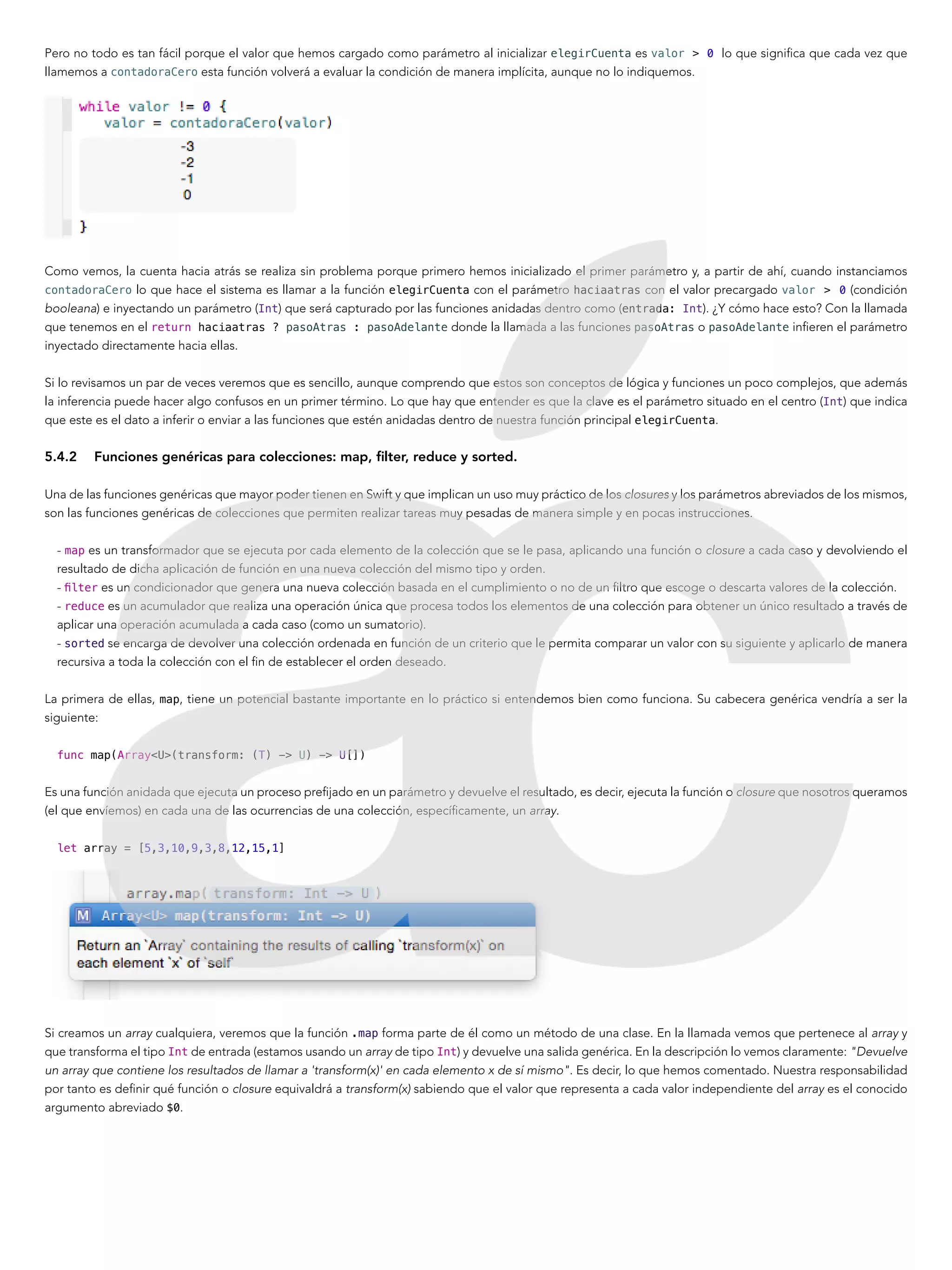 Pero no todo es tan fácil porque el valor que hemos cargado como parámetro al inicializar elegirCuenta es valor > 0 lo que significa que cada vez que
llamemos a contadoraCero esta función volverá a evaluar la condición de manera implícita, aunque no lo indiquemos.
Como vemos, la cuenta hacia atrás se realiza sin problema porque primero hemos inicializado el primer parámetro y, a partir de ahí, cuando instanciamos
contadoraCero lo que hace el sistema es llamar a la función elegirCuenta con el parámetro haciaatras con el valor precargado valor > 0 (condición
booleana) e inyectando un parámetro (Int) que será capturado por las funciones anidadas dentro como (entrada: Int). ¿Y cómo hace esto? Con la llamada
que tenemos en el return haciaatras ? pasoAtras : pasoAdelante donde la llamada a las funciones pasoAtras o pasoAdelante infieren el parámetro
inyectado directamente hacia ellas.
Si lo revisamos un par de veces veremos que es sencillo, aunque comprendo que estos son conceptos de lógica y funciones un poco complejos, que además
la inferencia puede hacer algo confusos en un primer término. Lo que hay que entender es que la clave es el parámetro situado en el centro (Int) que indica
que este es el dato a inferir o enviar a las funciones que estén anidadas dentro de nuestra función principal elegirCuenta.
5.4.2	 Funciones genéricas para colecciones: map, filter, reduce y sorted.
Una de las funciones genéricas que mayor poder tienen en Swift y que implican un uso muy práctico de los closures y los parámetros abreviados de los mismos,
son las funciones genéricas de colecciones que permiten realizar tareas muy pesadas de manera simple y en pocas instrucciones.
- map es un transformador que se ejecuta por cada elemento de la colección que se le pasa, aplicando una función o closure a cada caso y devolviendo el
resultado de dicha aplicación de función en una nueva colección del mismo tipo y orden.
- filter es un condicionador que genera una nueva colección basada en el cumplimiento o no de un filtro que escoge o descarta valores de la colección.
- reduce es un acumulador que realiza una operación única que procesa todos los elementos de una colección para obtener un único resultado a través de
aplicar una operación acumulada a cada caso (como un sumatorio).
- sorted se encarga de devolver una colección ordenada en función de un criterio que le permita comparar un valor con su siguiente y aplicarlo de manera
recursiva a toda la colección con el fin de establecer el orden deseado.
La primera de ellas, map, tiene un potencial bastante importante en lo práctico si entendemos bien como funciona. Su cabecera genérica vendría a ser la
siguiente:
func map(Array<U>(transform: (T) -> U) -> U[])
Es una función anidada que ejecuta un proceso prefijado en un parámetro y devuelve el resultado, es decir, ejecuta la función o closure que nosotros queramos
(el que envíemos) en cada una de las ocurrencias de una colección, específicamente, un array.
let array = [5,3,10,9,3,8,12,15,1]
Si creamos un array cualquiera, veremos que la función .map forma parte de él como un método de una clase. En la llamada vemos que pertenece al array y
que transforma el tipo Int de entrada (estamos usando un array de tipo Int) y devuelve una salida genérica. En la descripción lo vemos claramente: "Devuelve
un array que contiene los resultados de llamar a 'transform(x)' en cada elemento x de sí mismo". Es decir, lo que hemos comentado. Nuestra responsabilidad
por tanto es definir qué función o closure equivaldrá a transform(x) sabiendo que el valor que representa a cada valor independiente del array es el conocido
argumento abreviado $0.
 
