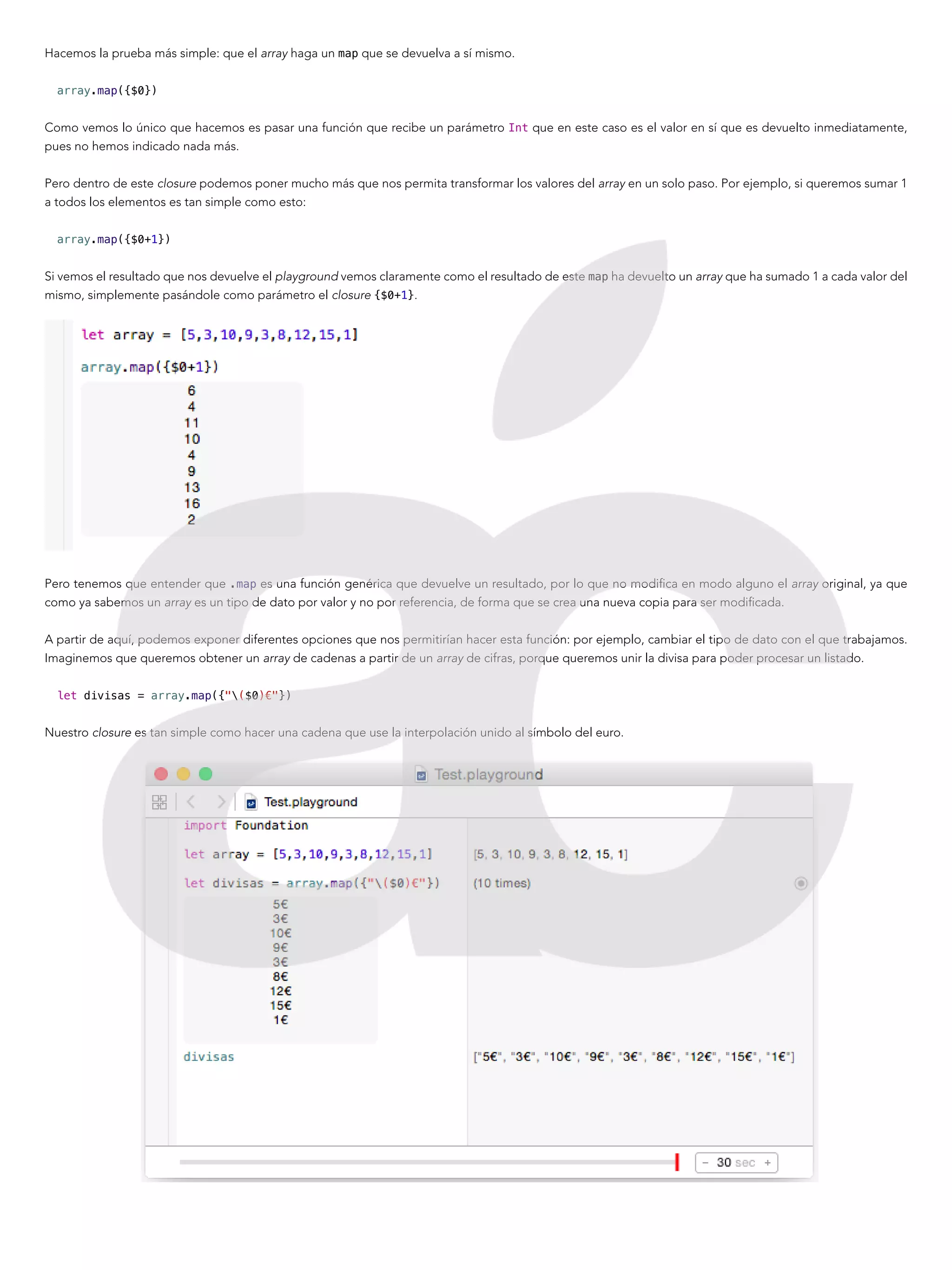 Hacemos la prueba más simple: que el array haga un map que se devuelva a sí mismo.
array.map({$0})
Como vemos lo único que hacemos es pasar una función que recibe un parámetro Int que en este caso es el valor en sí que es devuelto inmediatamente,
pues no hemos indicado nada más.
Pero dentro de este closure podemos poner mucho más que nos permita transformar los valores del array en un solo paso. Por ejemplo, si queremos sumar 1
a todos los elementos es tan simple como esto:
array.map({$0+1})
Si vemos el resultado que nos devuelve el playground vemos claramente como el resultado de este map ha devuelto un array que ha sumado 1 a cada valor del
mismo, simplemente pasándole como parámetro el closure {$0+1}.
Pero tenemos que entender que .map es una función genérica que devuelve un resultado, por lo que no modifica en modo alguno el array original, ya que
como ya sabemos un array es un tipo de dato por valor y no por referencia, de forma que se crea una nueva copia para ser modificada.
A partir de aquí, podemos exponer diferentes opciones que nos permitirían hacer esta función: por ejemplo, cambiar el tipo de dato con el que trabajamos.
Imaginemos que queremos obtener un array de cadenas a partir de un array de cifras, porque queremos unir la divisa para poder procesar un listado.
let divisas = array.map({"($0)€"})
Nuestro closure es tan simple como hacer una cadena que use la interpolación unido al símbolo del euro.
 