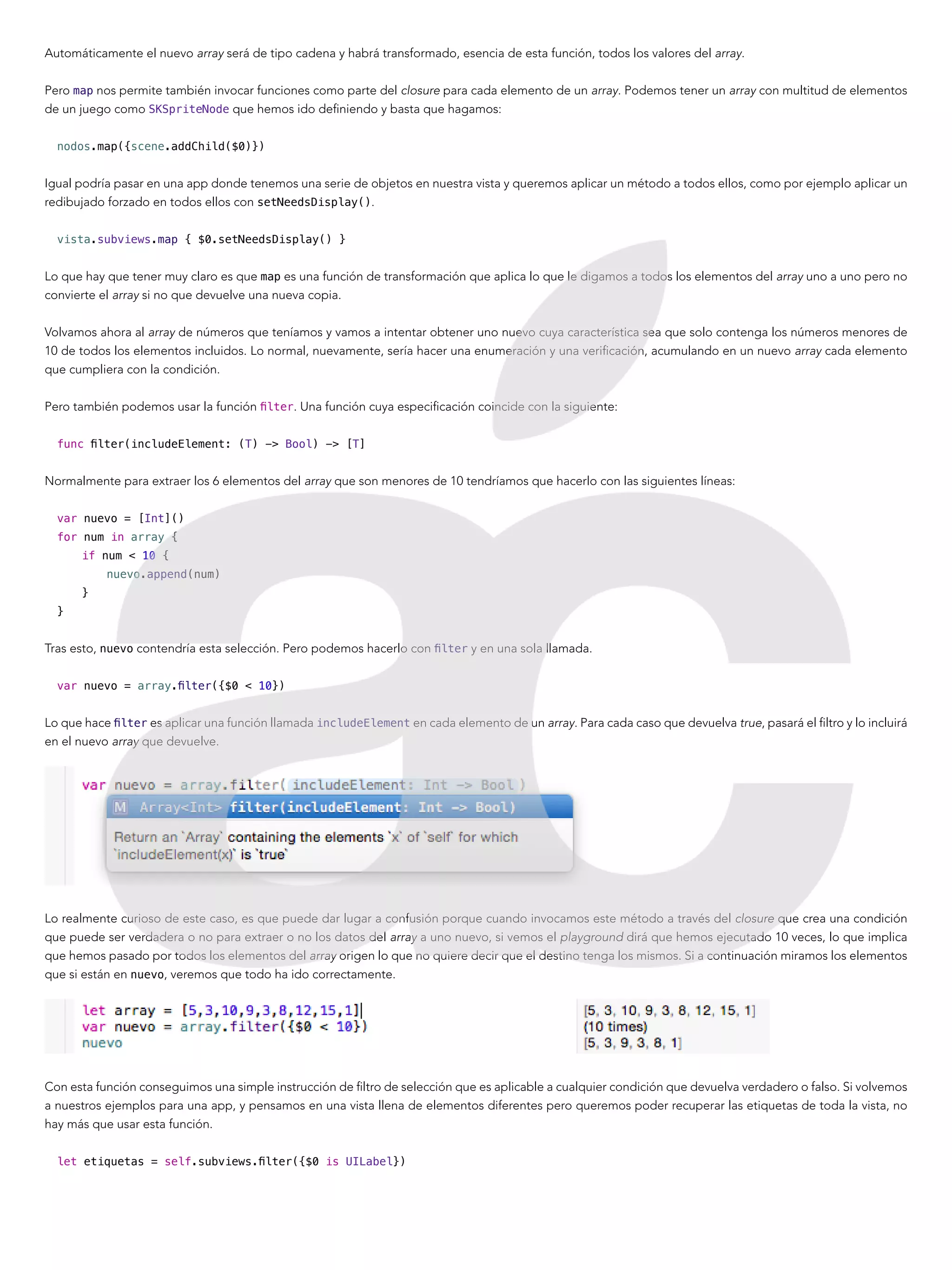 Automáticamente el nuevo array será de tipo cadena y habrá transformado, esencia de esta función, todos los valores del array.
Pero map nos permite también invocar funciones como parte del closure para cada elemento de un array. Podemos tener un array con multitud de elementos
de un juego como SKSpriteNode que hemos ido definiendo y basta que hagamos:
nodos.map({scene.addChild($0)})
Igual podría pasar en una app donde tenemos una serie de objetos en nuestra vista y queremos aplicar un método a todos ellos, como por ejemplo aplicar un
redibujado forzado en todos ellos con setNeedsDisplay().
vista.subviews.map { $0.setNeedsDisplay() }
Lo que hay que tener muy claro es que map es una función de transformación que aplica lo que le digamos a todos los elementos del array uno a uno pero no
convierte el array si no que devuelve una nueva copia.
Volvamos ahora al array de números que teníamos y vamos a intentar obtener uno nuevo cuya característica sea que solo contenga los números menores de
10 de todos los elementos incluidos. Lo normal, nuevamente, sería hacer una enumeración y una verificación, acumulando en un nuevo array cada elemento
que cumpliera con la condición.
Pero también podemos usar la función filter. Una función cuya especificación coincide con la siguiente:
func filter(includeElement: (T) -> Bool) -> [T]
Normalmente para extraer los 6 elementos del array que son menores de 10 tendríamos que hacerlo con las siguientes líneas:
var nuevo = [Int]()
for num in array {
if num < 10 {
nuevo.append(num)
}
}
Tras esto, nuevo contendría esta selección. Pero podemos hacerlo con filter y en una sola llamada.
var nuevo = array.filter({$0 < 10})
Lo que hace filter es aplicar una función llamada includeElement en cada elemento de un array. Para cada caso que devuelva true, pasará el filtro y lo incluirá
en el nuevo array que devuelve.
Lo realmente curioso de este caso, es que puede dar lugar a confusión porque cuando invocamos este método a través del closure que crea una condición
que puede ser verdadera o no para extraer o no los datos del array a uno nuevo, si vemos el playground dirá que hemos ejecutado 10 veces, lo que implica
que hemos pasado por todos los elementos del array origen lo que no quiere decir que el destino tenga los mismos. Si a continuación miramos los elementos
que si están en nuevo, veremos que todo ha ido correctamente.
Con esta función conseguimos una simple instrucción de filtro de selección que es aplicable a cualquier condición que devuelva verdadero o falso. Si volvemos
a nuestros ejemplos para una app, y pensamos en una vista llena de elementos diferentes pero queremos poder recuperar las etiquetas de toda la vista, no
hay más que usar esta función.
let etiquetas = self.subviews.filter({$0 is UILabel})
 