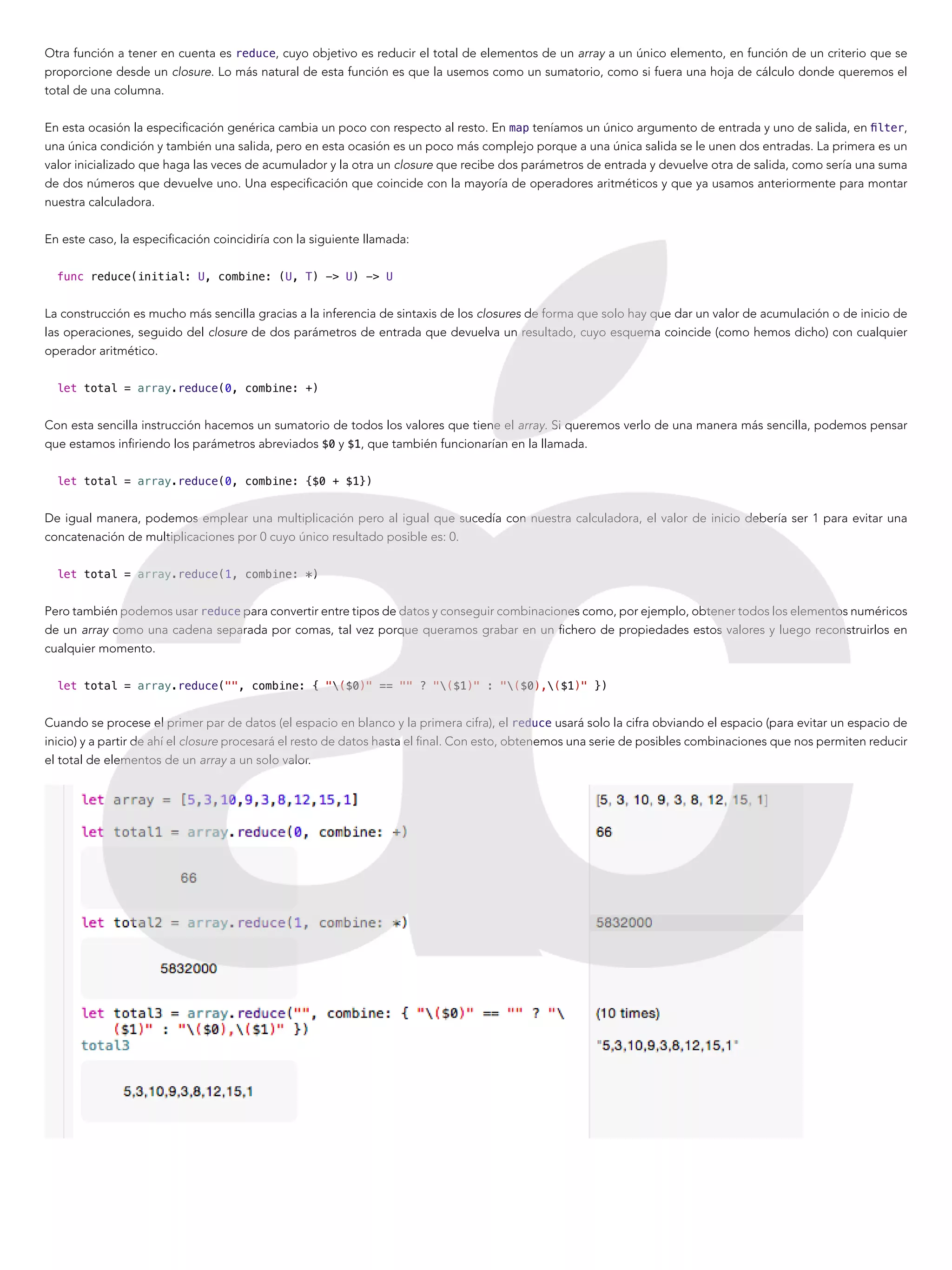 Otra función a tener en cuenta es reduce, cuyo objetivo es reducir el total de elementos de un array a un único elemento, en función de un criterio que se
proporcione desde un closure. Lo más natural de esta función es que la usemos como un sumatorio, como si fuera una hoja de cálculo donde queremos el
total de una columna.
En esta ocasión la especificación genérica cambia un poco con respecto al resto. En map teníamos un único argumento de entrada y uno de salida, en filter,
una única condición y también una salida, pero en esta ocasión es un poco más complejo porque a una única salida se le unen dos entradas. La primera es un
valor inicializado que haga las veces de acumulador y la otra un closure que recibe dos parámetros de entrada y devuelve otra de salida, como sería una suma
de dos números que devuelve uno. Una especificación que coincide con la mayoría de operadores aritméticos y que ya usamos anteriormente para montar
nuestra calculadora.
En este caso, la especificación coincidiría con la siguiente llamada:
func reduce(initial: U, combine: (U, T) -> U) -> U
La construcción es mucho más sencilla gracias a la inferencia de sintaxis de los closures de forma que solo hay que dar un valor de acumulación o de inicio de
las operaciones, seguido del closure de dos parámetros de entrada que devuelva un resultado, cuyo esquema coincide (como hemos dicho) con cualquier
operador aritmético.
let total = array.reduce(0, combine: +)
Con esta sencilla instrucción hacemos un sumatorio de todos los valores que tiene el array. Si queremos verlo de una manera más sencilla, podemos pensar
que estamos infiriendo los parámetros abreviados $0 y $1, que también funcionarían en la llamada.
let total = array.reduce(0, combine: {$0 + $1})
De igual manera, podemos emplear una multiplicación pero al igual que sucedía con nuestra calculadora, el valor de inicio debería ser 1 para evitar una
concatenación de multiplicaciones por 0 cuyo único resultado posible es: 0.
let total = array.reduce(1, combine: *)
Pero también podemos usar reduce para convertir entre tipos de datos y conseguir combinaciones como, por ejemplo, obtener todos los elementos numéricos
de un array como una cadena separada por comas, tal vez porque queramos grabar en un fichero de propiedades estos valores y luego reconstruirlos en
cualquier momento.
let total = array.reduce("", combine: { "($0)" == "" ? "($1)" : "($0),($1)" })
Cuando se procese el primer par de datos (el espacio en blanco y la primera cifra), el reduce usará solo la cifra obviando el espacio (para evitar un espacio de
inicio) y a partir de ahí el closure procesará el resto de datos hasta el final. Con esto, obtenemos una serie de posibles combinaciones que nos permiten reducir
el total de elementos de un array a un solo valor.
 