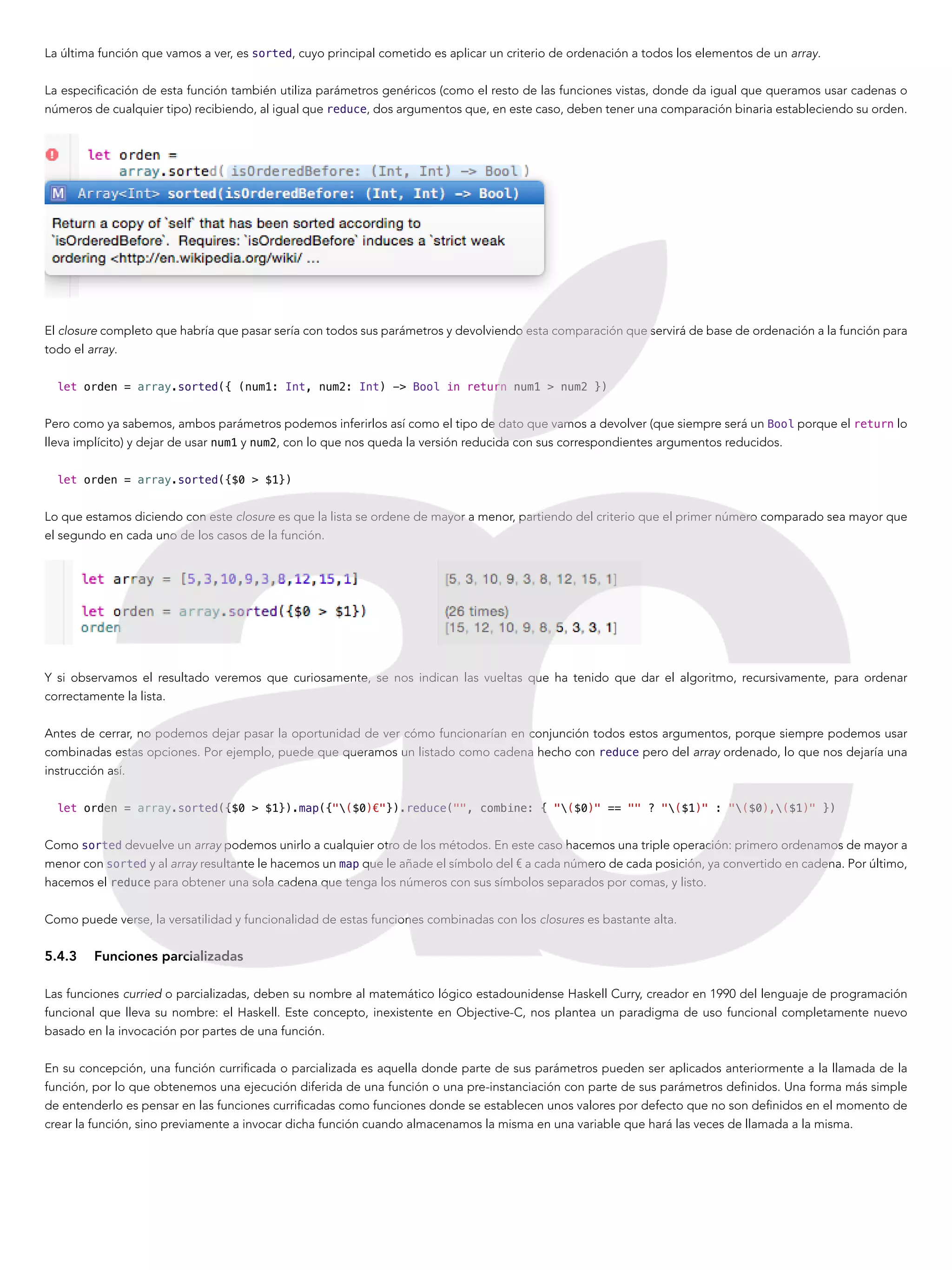La última función que vamos a ver, es sorted, cuyo principal cometido es aplicar un criterio de ordenación a todos los elementos de un array.
La especificación de esta función también utiliza parámetros genéricos (como el resto de las funciones vistas, donde da igual que queramos usar cadenas o
números de cualquier tipo) recibiendo, al igual que reduce, dos argumentos que, en este caso, deben tener una comparación binaria estableciendo su orden.
El closure completo que habría que pasar sería con todos sus parámetros y devolviendo esta comparación que servirá de base de ordenación a la función para
todo el array.
let orden = array.sorted({ (num1: Int, num2: Int) -> Bool in return num1 > num2 })
Pero como ya sabemos, ambos parámetros podemos inferirlos así como el tipo de dato que vamos a devolver (que siempre será un Bool porque el return lo
lleva implícito) y dejar de usar num1 y num2, con lo que nos queda la versión reducida con sus correspondientes argumentos reducidos.
let orden = array.sorted({$0 > $1})
Lo que estamos diciendo con este closure es que la lista se ordene de mayor a menor, partiendo del criterio que el primer número comparado sea mayor que
el segundo en cada uno de los casos de la función.
Y si observamos el resultado veremos que curiosamente, se nos indican las vueltas que ha tenido que dar el algoritmo, recursivamente, para ordenar
correctamente la lista.
Antes de cerrar, no podemos dejar pasar la oportunidad de ver cómo funcionarían en conjunción todos estos argumentos, porque siempre podemos usar
combinadas estas opciones. Por ejemplo, puede que queramos un listado como cadena hecho con reduce pero del array ordenado, lo que nos dejaría una
instrucción así.
let orden = array.sorted({$0 > $1}).map({"($0)€"}).reduce("", combine: { "($0)" == "" ? "($1)" : "($0),($1)" })
Como sorted devuelve un array podemos unirlo a cualquier otro de los métodos. En este caso hacemos una triple operación: primero ordenamos de mayor a
menor con sorted y al array resultante le hacemos un map que le añade el símbolo del € a cada número de cada posición, ya convertido en cadena. Por último,
hacemos el reduce para obtener una sola cadena que tenga los números con sus símbolos separados por comas, y listo.
Como puede verse, la versatilidad y funcionalidad de estas funciones combinadas con los closures es bastante alta.
5.4.3	 Funciones parcializadas
Las funciones curried o parcializadas, deben su nombre al matemático lógico estadounidense Haskell Curry, creador en 1990 del lenguaje de programación
funcional que lleva su nombre: el Haskell. Este concepto, inexistente en Objective-C, nos plantea un paradigma de uso funcional completamente nuevo
basado en la invocación por partes de una función.
En su concepción, una función currificada o parcializada es aquella donde parte de sus parámetros pueden ser aplicados anteriormente a la llamada de la
función, por lo que obtenemos una ejecución diferida de una función o una pre-instanciación con parte de sus parámetros definidos. Una forma más simple
de entenderlo es pensar en las funciones currificadas como funciones donde se establecen unos valores por defecto que no son definidos en el momento de
crear la función, sino previamente a invocar dicha función cuando almacenamos la misma en una variable que hará las veces de llamada a la misma.
 
