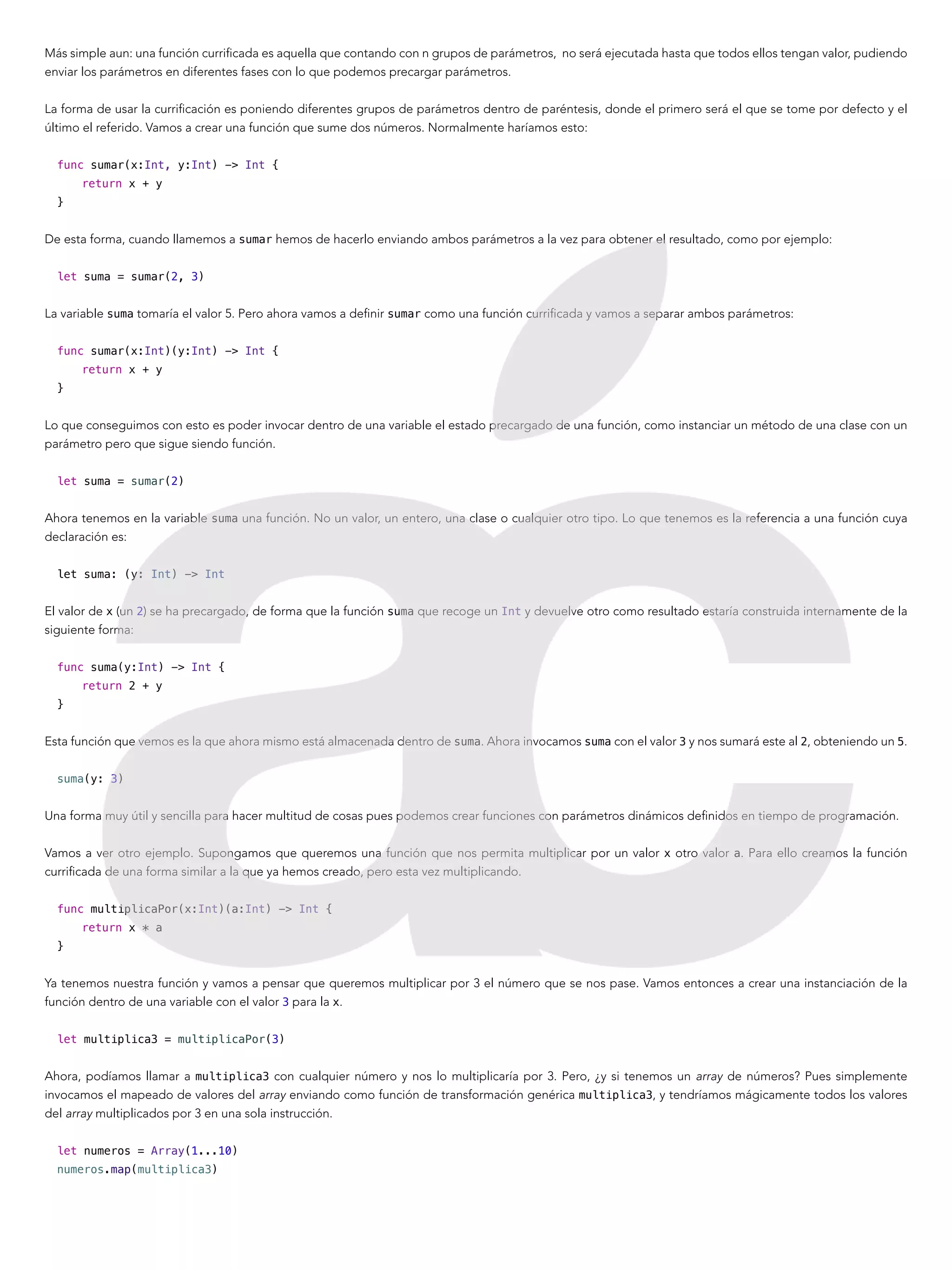 Más simple aun: una función currificada es aquella que contando con n grupos de parámetros, no será ejecutada hasta que todos ellos tengan valor, pudiendo
enviar los parámetros en diferentes fases con lo que podemos precargar parámetros.
La forma de usar la currificación es poniendo diferentes grupos de parámetros dentro de paréntesis, donde el primero será el que se tome por defecto y el
último el referido. Vamos a crear una función que sume dos números. Normalmente haríamos esto:
func sumar(x:Int, y:Int) -> Int {
return x + y
}
De esta forma, cuando llamemos a sumar hemos de hacerlo enviando ambos parámetros a la vez para obtener el resultado, como por ejemplo:
let suma = sumar(2, 3)
La variable suma tomaría el valor 5. Pero ahora vamos a definir sumar como una función currificada y vamos a separar ambos parámetros:
func sumar(x:Int)(y:Int) -> Int {
return x + y
}
Lo que conseguimos con esto es poder invocar dentro de una variable el estado precargado de una función, como instanciar un método de una clase con un
parámetro pero que sigue siendo función.
let suma = sumar(2)
Ahora tenemos en la variable suma una función. No un valor, un entero, una clase o cualquier otro tipo. Lo que tenemos es la referencia a una función cuya
declaración es:
let suma: (y: Int) -> Int
El valor de x (un 2) se ha precargado, de forma que la función suma que recoge un Int y devuelve otro como resultado estaría construida internamente de la
siguiente forma:
func suma(y:Int) -> Int {
return 2 + y
}
Esta función que vemos es la que ahora mismo está almacenada dentro de suma. Ahora invocamos suma con el valor 3 y nos sumará este al 2, obteniendo un 5.
suma(y: 3)
Una forma muy útil y sencilla para hacer multitud de cosas pues podemos crear funciones con parámetros dinámicos definidos en tiempo de programación.
Vamos a ver otro ejemplo. Supongamos que queremos una función que nos permita multiplicar por un valor x otro valor a. Para ello creamos la función
currificada de una forma similar a la que ya hemos creado, pero esta vez multiplicando.
func multiplicaPor(x:Int)(a:Int) -> Int {
return x * a
}
Ya tenemos nuestra función y vamos a pensar que queremos multiplicar por 3 el número que se nos pase. Vamos entonces a crear una instanciación de la
función dentro de una variable con el valor 3 para la x.
let multiplica3 = multiplicaPor(3)
Ahora, podíamos llamar a multiplica3 con cualquier número y nos lo multiplicaría por 3. Pero, ¿y si tenemos un array de números? Pues simplemente
invocamos el mapeado de valores del array enviando como función de transformación genérica multiplica3, y tendríamos mágicamente todos los valores
del array multiplicados por 3 en una sola instrucción.
let numeros = Array(1...10)
numeros.map(multiplica3)
 