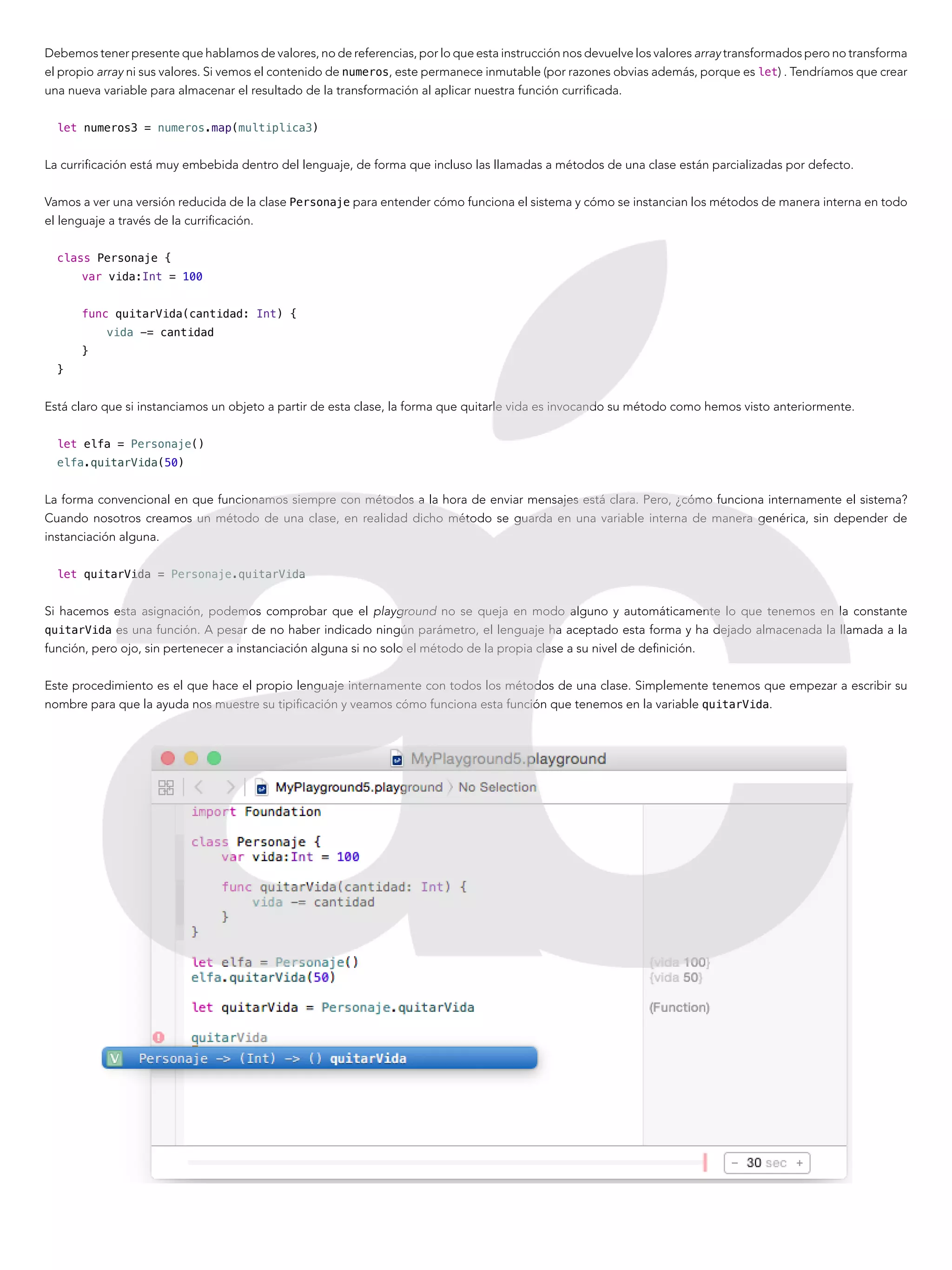Debemos tener presente que hablamos de valores, no de referencias, por lo que esta instrucción nos devuelve los valores array transformados pero no transforma
el propio array ni sus valores. Si vemos el contenido de numeros, este permanece inmutable (por razones obvias además, porque es let) . Tendríamos que crear
una nueva variable para almacenar el resultado de la transformación al aplicar nuestra función currificada.
let numeros3 = numeros.map(multiplica3)
La currificación está muy embebida dentro del lenguaje, de forma que incluso las llamadas a métodos de una clase están parcializadas por defecto.
Vamos a ver una versión reducida de la clase Personaje para entender cómo funciona el sistema y cómo se instancian los métodos de manera interna en todo
el lenguaje a través de la currificación.
class Personaje {
var vida:Int = 100
func quitarVida(cantidad: Int) {
vida -= cantidad
}
}
Está claro que si instanciamos un objeto a partir de esta clase, la forma que quitarle vida es invocando su método como hemos visto anteriormente.
let elfa = Personaje()
elfa.quitarVida(50)
La forma convencional en que funcionamos siempre con métodos a la hora de enviar mensajes está clara. Pero, ¿cómo funciona internamente el sistema?
Cuando nosotros creamos un método de una clase, en realidad dicho método se guarda en una variable interna de manera genérica, sin depender de
instanciación alguna.
let quitarVida = Personaje.quitarVida
Si hacemos esta asignación, podemos comprobar que el playground no se queja en modo alguno y automáticamente lo que tenemos en la constante
quitarVida es una función. A pesar de no haber indicado ningún parámetro, el lenguaje ha aceptado esta forma y ha dejado almacenada la llamada a la
función, pero ojo, sin pertenecer a instanciación alguna si no solo el método de la propia clase a su nivel de definición.
Este procedimiento es el que hace el propio lenguaje internamente con todos los métodos de una clase. Simplemente tenemos que empezar a escribir su
nombre para que la ayuda nos muestre su tipificación y veamos cómo funciona esta función que tenemos en la variable quitarVida.
 