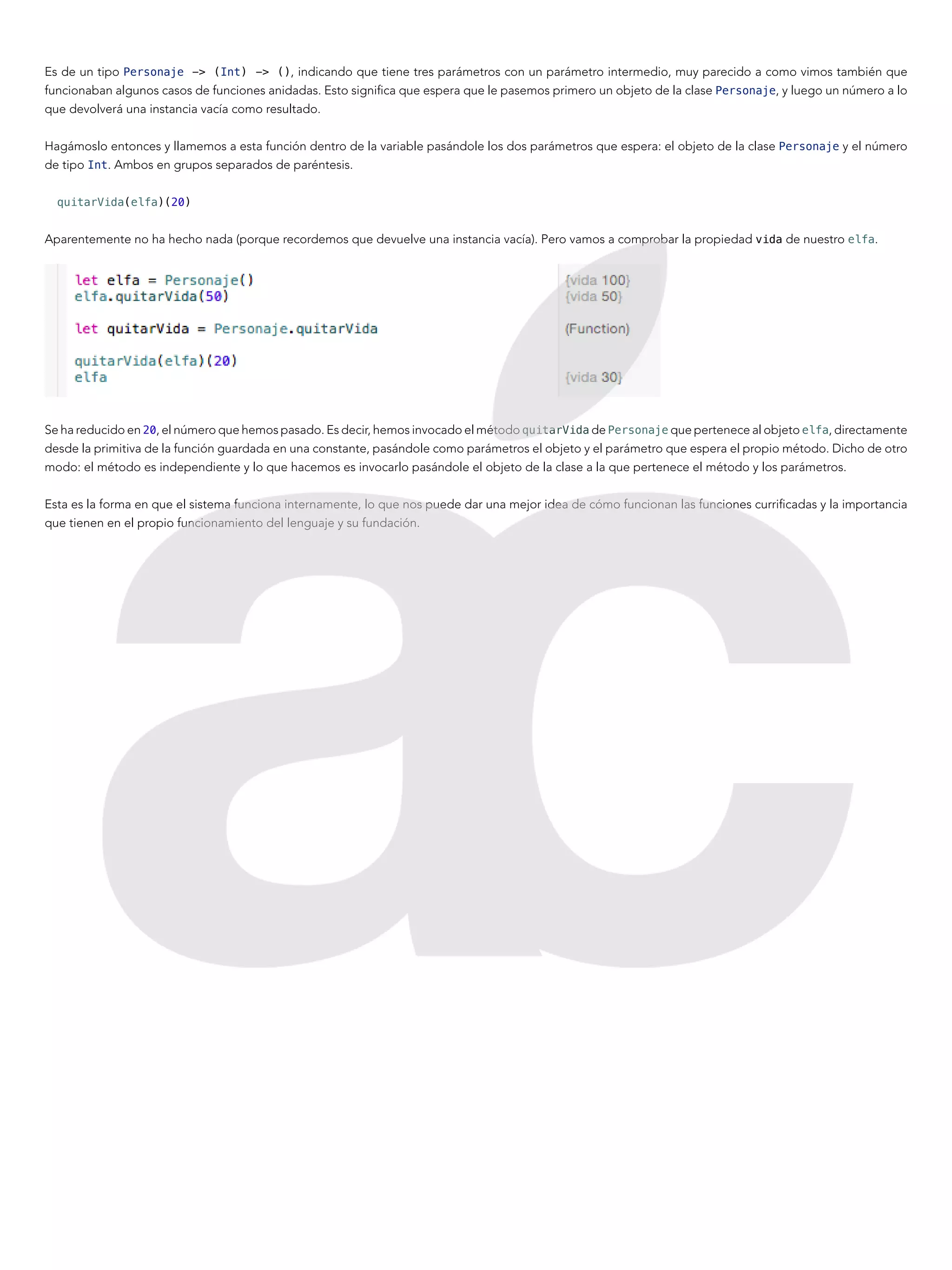 Es de un tipo Personaje -> (Int) -> (), indicando que tiene tres parámetros con un parámetro intermedio, muy parecido a como vimos también que
funcionaban algunos casos de funciones anidadas. Esto significa que espera que le pasemos primero un objeto de la clase Personaje, y luego un número a lo
que devolverá una instancia vacía como resultado.
Hagámoslo entonces y llamemos a esta función dentro de la variable pasándole los dos parámetros que espera: el objeto de la clase Personaje y el número
de tipo Int. Ambos en grupos separados de paréntesis.
quitarVida(elfa)(20)
Aparentemente no ha hecho nada (porque recordemos que devuelve una instancia vacía). Pero vamos a comprobar la propiedad vida de nuestro elfa.
Se ha reducido en 20, el número que hemos pasado. Es decir, hemos invocado el método quitarVida de Personaje que pertenece al objeto elfa, directamente
desde la primitiva de la función guardada en una constante, pasándole como parámetros el objeto y el parámetro que espera el propio método. Dicho de otro
modo: el método es independiente y lo que hacemos es invocarlo pasándole el objeto de la clase a la que pertenece el método y los parámetros.
Esta es la forma en que el sistema funciona internamente, lo que nos puede dar una mejor idea de cómo funcionan las funciones currificadas y la importancia
que tienen en el propio funcionamiento del lenguaje y su fundación.
 