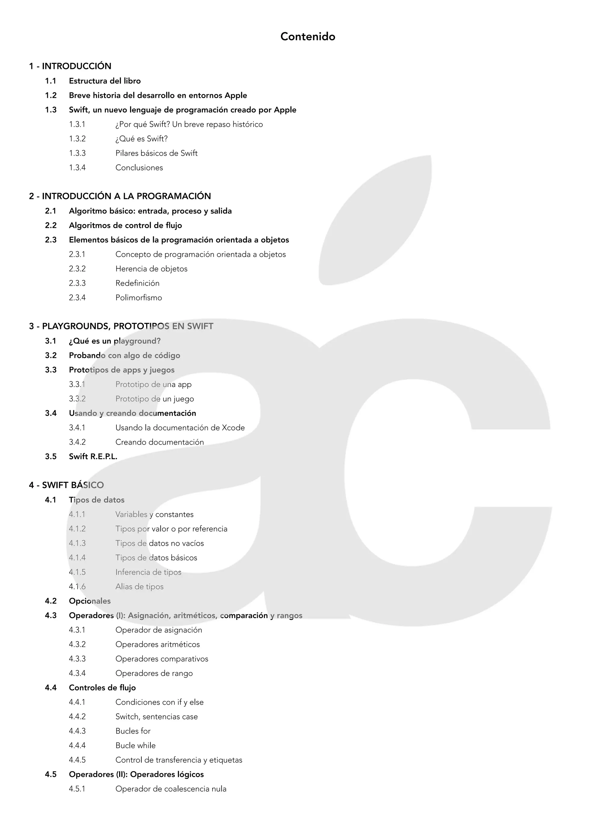 Contenido
1 - INTRODUCCIÓN
1.1	 Estructura del libro
1.2	 Breve historia del desarrollo en entornos Apple
1.3	 Swift, un nuevo lenguaje de programación creado por Apple
1.3.1 	 ¿Por qué Swift? Un breve repaso histórico
1.3.2 	 ¿Qué es Swift?
1.3.3 	 Pilares básicos de Swift
1.3.4 	 Conclusiones
2 - INTRODUCCIÓN A LA PROGRAMACIÓN
2.1	 Algoritmo básico: entrada, proceso y salida
2.2	 Algoritmos de control de flujo
2.3	 Elementos básicos de la programación orientada a objetos
2.3.1 	 Concepto de programación orientada a objetos
2.3.2 	 Herencia de objetos
2.3.3 	 Redefinición
2.3.4 	 Polimorfismo
3 - PLAYGROUNDS, PROTOTIPOS EN SWIFT
3.1	 ¿Qué es un playground?
3.2	 Probando con algo de código
3.3	 Prototipos de apps y juegos
3.3.1 	 Prototipo de una app
3.3.2 	 Prototipo de un juego
3.4	 Usando y creando documentación
3.4.1 	 Usando la documentación de Xcode
3.4.2 	 Creando documentación
3.5	 Swift R.E.P.L.
4 - SWIFT BÁSICO
4.1	 Tipos de datos
4.1.1 	 Variables y constantes
4.1.2 	 Tipos por valor o por referencia
4.1.3 	 Tipos de datos no vacíos
4.1.4 	 Tipos de datos básicos
4.1.5 	 Inferencia de tipos
4.1.6 	 Alias de tipos
4.2	Opcionales
4.3	 Operadores (I): Asignación, aritméticos, comparación y rangos
4.3.1 	 Operador de asignación
4.3.2 	 Operadores aritméticos
4.3.3 	 Operadores comparativos
4.3.4 	 Operadores de rango
4.4	 Controles de flujo
4.4.1 	 Condiciones con if y else
4.4.2 	 Switch, sentencias case
4.4.3 	 Bucles for
4.4.4 	 Bucle while
4.4.5 	 Control de transferencia y etiquetas
4.5	 Operadores (II): Operadores lógicos
4.5.1 	 Operador de coalescencia nula
 