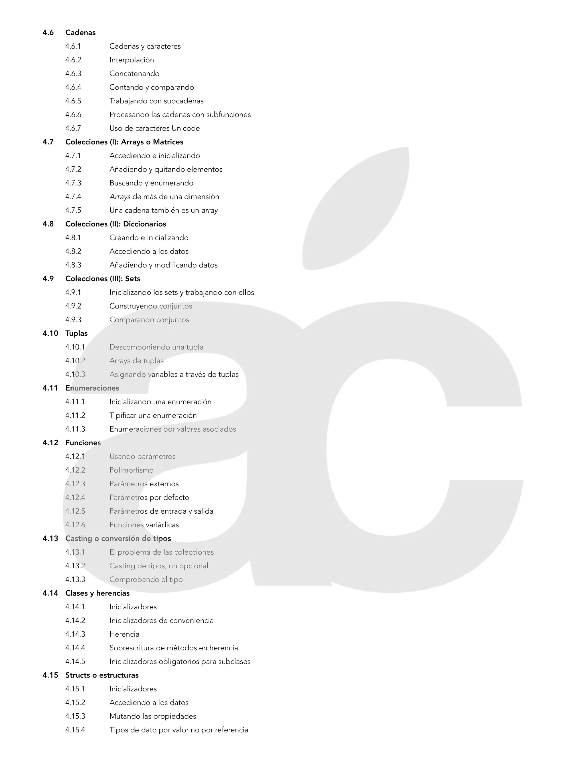 4.6	Cadenas
4.6.1 	 Cadenas y caracteres
4.6.2 	 Interpolación
4.6.3 	 Concatenando
4.6.4 	 Contando y comparando
4.6.5 	 Trabajando con subcadenas
4.6.6 	 Procesando las cadenas con subfunciones
4.6.7 	 Uso de caracteres Unicode
4.7	 Colecciones (I): Arrays o Matrices
4.7.1 	 Accediendo e inicializando
4.7.2 	 Añadiendo y quitando elementos
4.7.3 	 Buscando y enumerando
4.7.4 	 Arrays de más de una dimensión
4.7.5 	 Una cadena también es un array
4.8	 Colecciones (II): Diccionarios
4.8.1 	 Creando e inicializando
4.8.2 	 Accediendo a los datos
4.8.3 	 Añadiendo y modificando datos
4.9	 Colecciones (III): Sets
4.9.1 	 Inicializando los sets y trabajando con ellos
4.9.2 	 Construyendo conjuntos
4.9.3 	 Comparando conjuntos
4.10	Tuplas
4.10.1	 Descomponiendo una tupla
4.10.2	 Arrays de tuplas
4.10.3	 Asignando variables a través de tuplas
4.11	Enumeraciones
4.11.1	 Inicializando una enumeración
4.11.2	 Tipificar una enumeración
4.11.3	 Enumeraciones por valores asociados
4.12	Funciones
4.12.1	 Usando parámetros
4.12.2	 Polimorfismo
4.12.3	 Parámetros externos
4.12.4	 Parámetros por defecto
4.12.5	 Parámetros de entrada y salida
4.12.6	 Funciones variádicas
4.13	 Casting o conversión de tipos
4.13.1	 El problema de las colecciones
4.13.2	 Casting de tipos, un opcional
4.13.3	 Comprobando el tipo
4.14	 Clases y herencias
4.14.1	 Inicializadores
4.14.2	 Inicializadores de conveniencia
4.14.3	 Herencia
4.14.4	 Sobrescritura de métodos en herencia
4.14.5	 Inicializadores obligatorios para subclases
4.15	 Structs o estructuras
4.15.1	 Inicializadores
4.15.2	 Accediendo a los datos
4.15.3	 Mutando las propiedades
4.15.4	 Tipos de dato por valor no por referencia
 