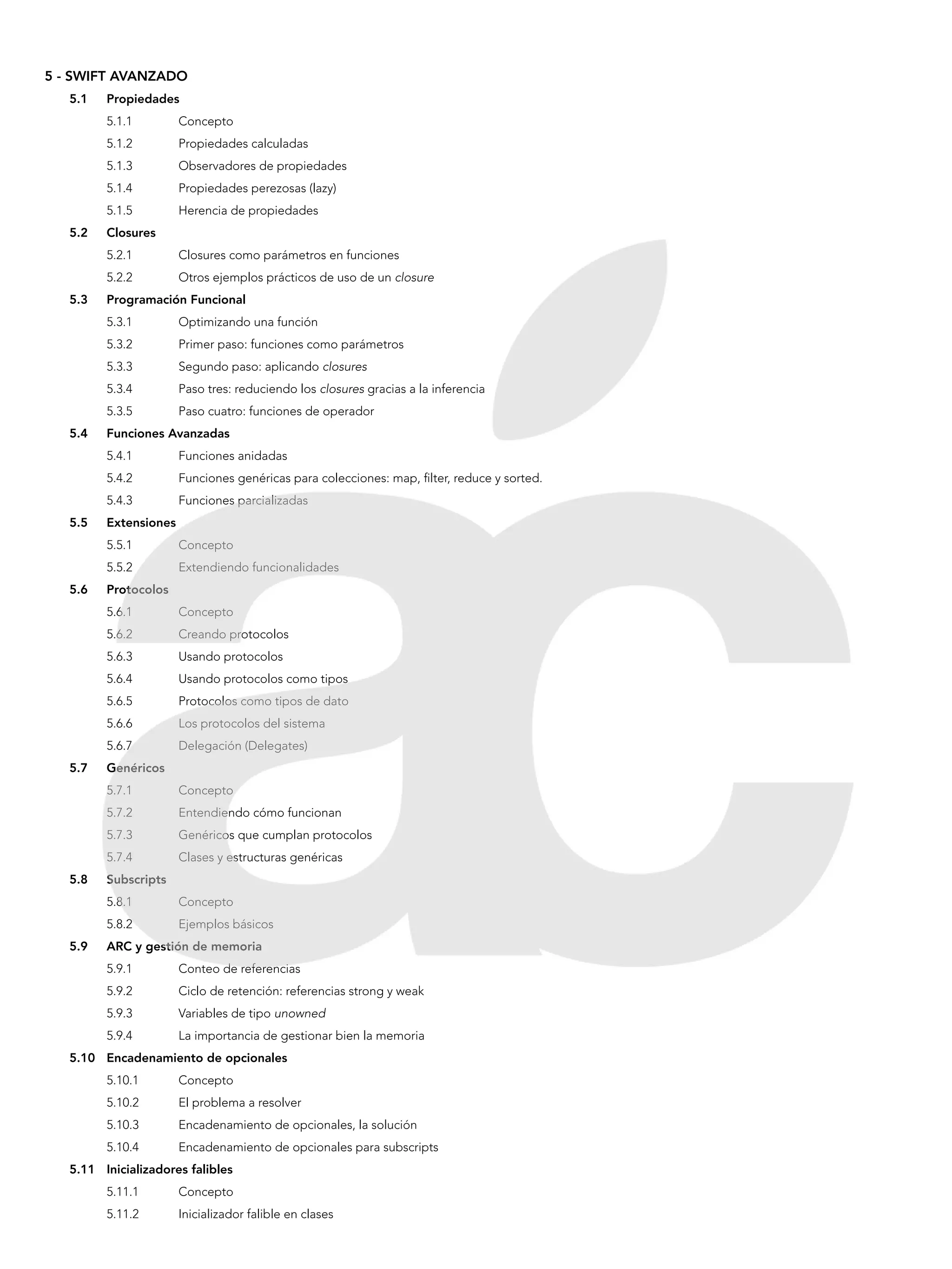 5 - SWIFT AVANZADO
5.1	Propiedades
5.1.1 	 Concepto
5.1.2 	 Propiedades calculadas
5.1.3 	 Observadores de propiedades
5.1.4 	 Propiedades perezosas (lazy)
5.1.5 	 Herencia de propiedades
5.2	Closures
5.2.1 	 Closures como parámetros en funciones
5.2.2 	 Otros ejemplos prácticos de uso de un closure
5.3	 Programación Funcional
5.3.1 	 Optimizando una función
5.3.2 	 Primer paso: funciones como parámetros
5.3.3 	 Segundo paso: aplicando closures
5.3.4 	 Paso tres: reduciendo los closures gracias a la inferencia
5.3.5 	 Paso cuatro: funciones de operador
5.4	 Funciones Avanzadas
5.4.1 	 Funciones anidadas
5.4.2 	 Funciones genéricas para colecciones: map, filter, reduce y sorted.
5.4.3 	 Funciones parcializadas
5.5	Extensiones
5.5.1 	 Concepto
5.5.2 	 Extendiendo funcionalidades
5.6	Protocolos
5.6.1 	 Concepto
5.6.2 	 Creando protocolos
5.6.3 	 Usando protocolos
5.6.4 	 Usando protocolos como tipos
5.6.5 	 Protocolos como tipos de dato
5.6.6 	 Los protocolos del sistema
5.6.7 	 Delegación (Delegates)
5.7	Genéricos
5.7.1 	 Concepto
5.7.2 	 Entendiendo cómo funcionan
5.7.3 	 Genéricos que cumplan protocolos
5.7.4 	 Clases y estructuras genéricas
5.8	Subscripts
5.8.1 	 Concepto
5.8.2 	 Ejemplos básicos
5.9	 ARC y gestión de memoria
5.9.1 	 Conteo de referencias
5.9.2 	 Ciclo de retención: referencias strong y weak
5.9.3 	 Variables de tipo unowned
5.9.4 	 La importancia de gestionar bien la memoria
5.10	 Encadenamiento de opcionales
5.10.1	Concepto
5.10.2	 El problema a resolver
5.10.3	 Encadenamiento de opcionales, la solución
5.10.4	 Encadenamiento de opcionales para subscripts
5.11	 Inicializadores falibles
5.11.1	Concepto
5.11.2	 Inicializador falible en clases
 