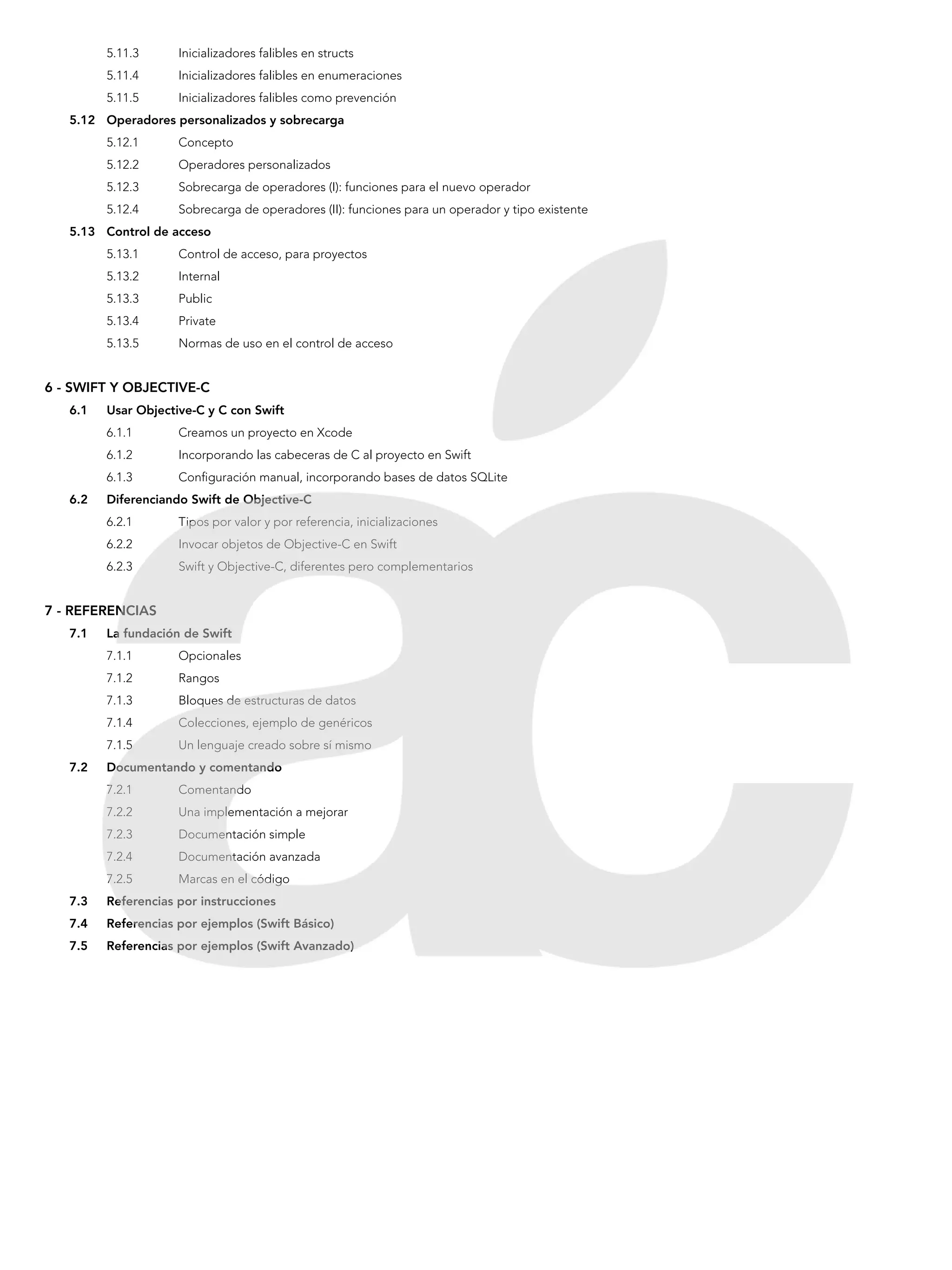 5.11.3	 Inicializadores falibles en structs
5.11.4	 Inicializadores falibles en enumeraciones
5.11.5	 Inicializadores falibles como prevención
5.12	 Operadores personalizados y sobrecarga
5.12.1	Concepto
5.12.2	 Operadores personalizados
5.12.3	 Sobrecarga de operadores (I): funciones para el nuevo operador
5.12.4	 Sobrecarga de operadores (II): funciones para un operador y tipo existente
5.13	 Control de acceso
5.13.1	 Control de acceso, para proyectos
5.13.2	 Internal
5.13.3	 Public
5.13.4	 Private
5.13.5	 Normas de uso en el control de acceso
6 - SWIFT Y OBJECTIVE-C
6.1	 Usar Objective-C y C con Swift
6.1.1 	 Creamos un proyecto en Xcode
6.1.2 	 Incorporando las cabeceras de C al proyecto en Swift
6.1.3 	 Configuración manual, incorporando bases de datos SQLite
6.2	 Diferenciando Swift de Objective-C
6.2.1 	 Tipos por valor y por referencia, inicializaciones
6.2.2 	 Invocar objetos de Objective-C en Swift
6.2.3 	 Swift y Objective-C, diferentes pero complementarios
7 - REFERENCIAS
7.1	 La fundación de Swift
7.1.1 	 Opcionales
7.1.2 	 Rangos
7.1.3 	 Bloques de estructuras de datos
7.1.4 	 Colecciones, ejemplo de genéricos
7.1.5 	 Un lenguaje creado sobre sí mismo
7.2	 Documentando y comentando
7.2.1 	 Comentando
7.2.2 	 Una implementación a mejorar
7.2.3 	 Documentación simple
7.2.4 	 Documentación avanzada
7.2.5 	 Marcas en el código
7.3	 Referencias por instrucciones
7.4	 Referencias por ejemplos (Swift Básico)
7.5	 Referencias por ejemplos (Swift Avanzado)
 