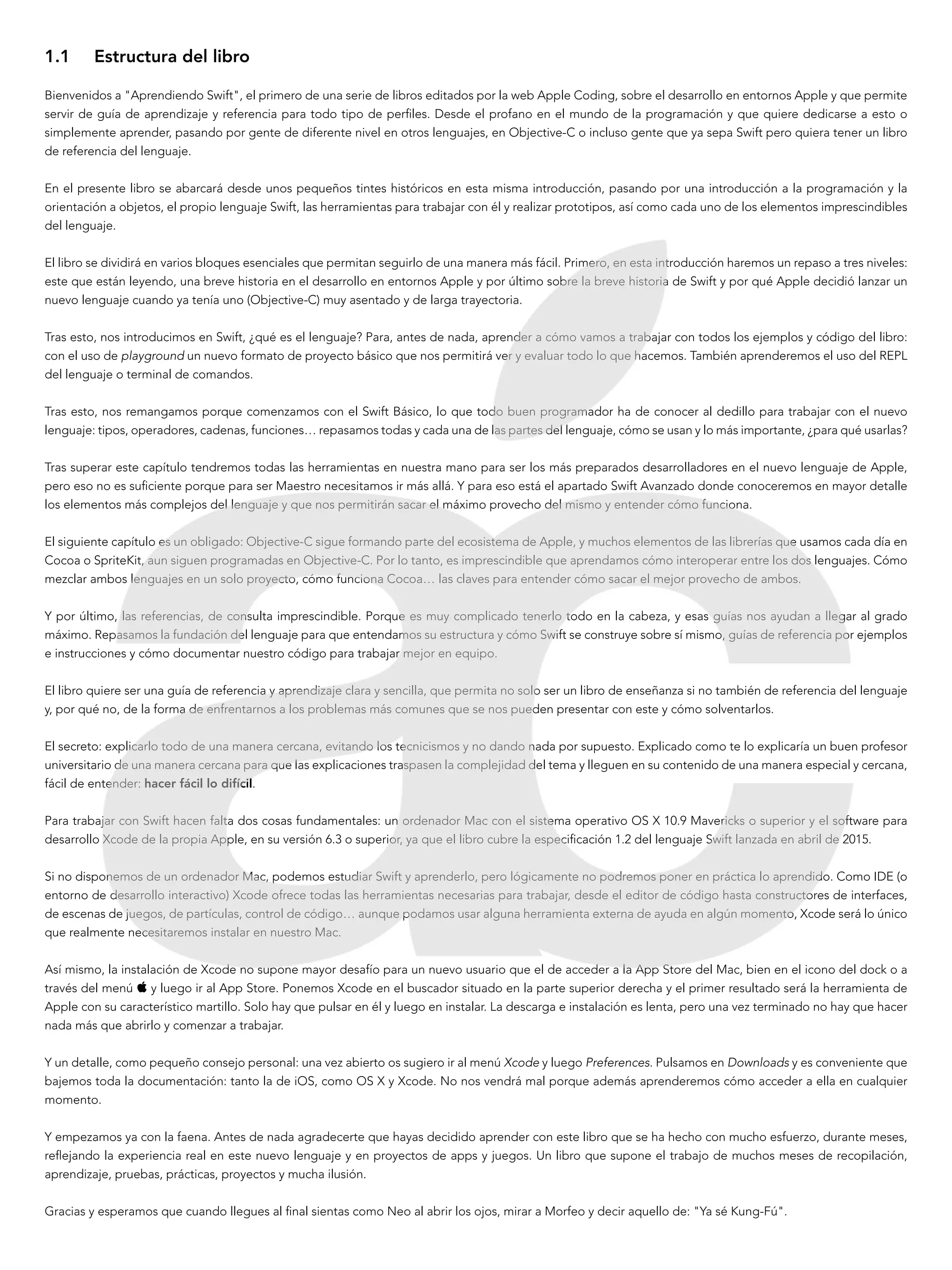 1.1	 Estructura del libro
Bienvenidos a "Aprendiendo Swift", el primero de una serie de libros editados por la web Apple Coding, sobre el desarrollo en entornos Apple y que permite
servir de guía de aprendizaje y referencia para todo tipo de perfiles. Desde el profano en el mundo de la programación y que quiere dedicarse a esto o
simplemente aprender, pasando por gente de diferente nivel en otros lenguajes, en Objective-C o incluso gente que ya sepa Swift pero quiera tener un libro
de referencia del lenguaje.
En el presente libro se abarcará desde unos pequeños tintes históricos en esta misma introducción, pasando por una introducción a la programación y la
orientación a objetos, el propio lenguaje Swift, las herramientas para trabajar con él y realizar prototipos, así como cada uno de los elementos imprescindibles
del lenguaje.
El libro se dividirá en varios bloques esenciales que permitan seguirlo de una manera más fácil. Primero, en esta introducción haremos un repaso a tres niveles:
este que están leyendo, una breve historia en el desarrollo en entornos Apple y por último sobre la breve historia de Swift y por qué Apple decidió lanzar un
nuevo lenguaje cuando ya tenía uno (Objective-C) muy asentado y de larga trayectoria.
Tras esto, nos introducimos en Swift, ¿qué es el lenguaje? Para, antes de nada, aprender a cómo vamos a trabajar con todos los ejemplos y código del libro:
con el uso de playground un nuevo formato de proyecto básico que nos permitirá ver y evaluar todo lo que hacemos. También aprenderemos el uso del REPL
del lenguaje o terminal de comandos.
Tras esto, nos remangamos porque comenzamos con el Swift Básico, lo que todo buen programador ha de conocer al dedillo para trabajar con el nuevo
lenguaje: tipos, operadores, cadenas, funciones… repasamos todas y cada una de las partes del lenguaje, cómo se usan y lo más importante, ¿para qué usarlas?
Tras superar este capítulo tendremos todas las herramientas en nuestra mano para ser los más preparados desarrolladores en el nuevo lenguaje de Apple,
pero eso no es suficiente porque para ser Maestro necesitamos ir más allá. Y para eso está el apartado Swift Avanzado donde conoceremos en mayor detalle
los elementos más complejos del lenguaje y que nos permitirán sacar el máximo provecho del mismo y entender cómo funciona.
El siguiente capítulo es un obligado: Objective-C sigue formando parte del ecosistema de Apple, y muchos elementos de las librerías que usamos cada día en
Cocoa o SpriteKit, aun siguen programadas en Objective-C. Por lo tanto, es imprescindible que aprendamos cómo interoperar entre los dos lenguajes. Cómo
mezclar ambos lenguajes en un solo proyecto, cómo funciona Cocoa… las claves para entender cómo sacar el mejor provecho de ambos.
Y por último, las referencias, de consulta imprescindible. Porque es muy complicado tenerlo todo en la cabeza, y esas guías nos ayudan a llegar al grado
máximo. Repasamos la fundación del lenguaje para que entendamos su estructura y cómo Swift se construye sobre sí mismo, guías de referencia por ejemplos
e instrucciones y cómo documentar nuestro código para trabajar mejor en equipo.
El libro quiere ser una guía de referencia y aprendizaje clara y sencilla, que permita no solo ser un libro de enseñanza si no también de referencia del lenguaje
y, por qué no, de la forma de enfrentarnos a los problemas más comunes que se nos pueden presentar con este y cómo solventarlos.
El secreto: explicarlo todo de una manera cercana, evitando los tecnicismos y no dando nada por supuesto. Explicado como te lo explicaría un buen profesor
universitario de una manera cercana para que las explicaciones traspasen la complejidad del tema y lleguen en su contenido de una manera especial y cercana,
fácil de entender: hacer fácil lo difícil.
Para trabajar con Swift hacen falta dos cosas fundamentales: un ordenador Mac con el sistema operativo OS X 10.9 Mavericks o superior y el software para
desarrollo Xcode de la propia Apple, en su versión 6.3 o superior, ya que el libro cubre la especificación 1.2 del lenguaje Swift lanzada en abril de 2015.
Si no disponemos de un ordenador Mac, podemos estudiar Swift y aprenderlo, pero lógicamente no podremos poner en práctica lo aprendido. Como IDE (o
entorno de desarrollo interactivo) Xcode ofrece todas las herramientas necesarias para trabajar, desde el editor de código hasta constructores de interfaces,
de escenas de juegos, de partículas, control de código… aunque podamos usar alguna herramienta externa de ayuda en algún momento, Xcode será lo único
que realmente necesitaremos instalar en nuestro Mac.
Así mismo, la instalación de Xcode no supone mayor desafío para un nuevo usuario que el de acceder a la App Store del Mac, bien en el icono del dock o a
través del menú  y luego ir al App Store. Ponemos Xcode en el buscador situado en la parte superior derecha y el primer resultado será la herramienta de
Apple con su característico martillo. Solo hay que pulsar en él y luego en instalar. La descarga e instalación es lenta, pero una vez terminado no hay que hacer
nada más que abrirlo y comenzar a trabajar.
Y un detalle, como pequeño consejo personal: una vez abierto os sugiero ir al menú Xcode y luego Preferences. Pulsamos en Downloads y es conveniente que
bajemos toda la documentación: tanto la de iOS, como OS X y Xcode. No nos vendrá mal porque además aprenderemos cómo acceder a ella en cualquier
momento.
Y empezamos ya con la faena. Antes de nada agradecerte que hayas decidido aprender con este libro que se ha hecho con mucho esfuerzo, durante meses,
reflejando la experiencia real en este nuevo lenguaje y en proyectos de apps y juegos. Un libro que supone el trabajo de muchos meses de recopilación,
aprendizaje, pruebas, prácticas, proyectos y mucha ilusión.
Gracias y esperamos que cuando llegues al final sientas como Neo al abrir los ojos, mirar a Morfeo y decir aquello de: "Ya sé Kung-Fú".
 