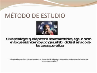 MÉTODO DE ESTUDIO Sirve para lograr que la persona  sea más metódica, siga un orden en lo que está haciendo y ponga sus habilidades al servicio de las tareas que realiza. “  El aprendizaje se hace efectivo gracias a la formación de hábitos y a un proceder ordenado en las tareas que tenemos que realizar”.  